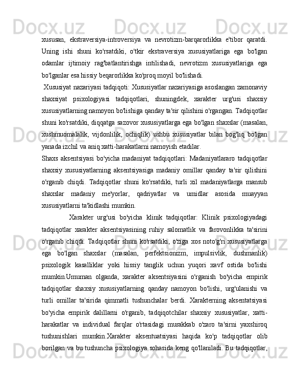 xususan,   ekstraversiya-introversiya   va   nevrotizm-barqarorlikka   e'tibor   qaratdi.
Uning   ishi   shuni   ko'rsatdiki,   o'tkir   ekstraversiya   xususiyatlariga   ega   bo'lgan
odamlar   ijtimoiy   rag'batlantirishga   intilishadi,   nevrotizm   xususiyatlariga   ega
bo'lganlar esa hissiy beqarorlikka ko'proq moyil bo'lishadi.
  Xususiyat nazariyasi tadqiqoti: Xususiyatlar nazariyasiga asoslangan zamonaviy
shaxsiyat   psixologiyasi   tadqiqotlari,   shuningdek,   xarakter   urg'usi   shaxsiy
xususiyatlarning namoyon bo'lishiga qanday ta'sir qilishini o'rgangan. Tadqiqotlar
shuni ko'rsatdiki, diqqatga sazovor xususiyatlarga ega bo'lgan shaxslar (masalan,
xushmuomalalik,   vijdonlilik,   ochiqlik)   ushbu   xususiyatlar   bilan   bog'liq   bo'lgan
yanada izchil va aniq xatti-harakatlarni namoyish etadilar.
Shaxs   aksentsiyasi   bo'yicha   madaniyat   tadqiqotlari:   Madaniyatlararo   tadqiqotlar
shaxsiy   xususiyatlarning   aksentsiyasiga   madaniy   omillar   qanday   ta'sir   qilishini
o'rganib   chiqdi.   Tadqiqotlar   shuni   ko'rsatdiki,   turli   xil   madaniyatlarga   mansub
shaxslar   madaniy   me'yorlar,   qadriyatlar   va   umidlar   asosida   muayyan
xususiyatlarni ta'kidlashi mumkin.
              Xarakter   urg'usi   bo'yicha   klinik   tadqiqotlar:   Klinik   psixologiyadagi
tadqiqotlar   xarakter   aksentsiyasining   ruhiy   salomatlik   va   farovonlikka   ta'sirini
o'rganib  chiqdi.   Tadqiqotlar   shuni   ko'rsatdiki,   o'ziga   xos   noto'g'ri   xususiyatlarga
ega   bo'lgan   shaxslar   (masalan,   perfektsionizm,   impulsivlik,   dushmanlik)
psixologik   kasalliklar   yoki   hissiy   tanglik   uchun   yuqori   xavf   ostida   bo'lishi
mumkin.Umuman   olganda,   xarakter   aksentsiyasini   o'rganish   bo'yicha   empirik
tadqiqotlar   shaxsiy   xususiyatlarning   qanday   namoyon   bo'lishi,   urg'ulanishi   va
turli   omillar   ta'sirida   qimmatli   tushunchalar   berdi.   Xarakterning   aksentatsiyasi
bo'yicha   empirik   dalillarni   o'rganib,   tadqiqotchilar   shaxsiy   xususiyatlar,   xatti-
harakatlar   va   individual   farqlar   o'rtasidagi   murakkab   o'zaro   ta'sirni   yaxshiroq
tushunishlari   mumkin.Xarakter   aksentuatsiyasi   haqida   ko'p   tadqiqotlar   olib
borilgan va bu tushuncha psixologiya sohasida keng qo'llaniladi. Bu tadqiqotlar, 