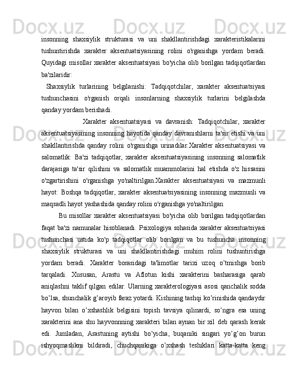 insonning   shaxsiylik   strukturasi   va   uni   shakllantirishdagi   xarakteristikalarini
tushuntirishda   xarakter   aksentuatsiyasining   rolini   o'rganishga   yordam   beradi.
Quyidagi   misollar   xarakter   aksentuatsiyasi   bo'yicha   olib   borilgan   tadqiqotlardan
ba'zilaridir:
  Shaxsiylik   turlarining   belgilanishi:   Tadqiqotchilar,   xarakter   aksentuatsiyasi
tushunchasini   o'rganish   orqali   insonlarning   shaxsiylik   turlarini   belgilashda
qanday yordam berishadi.
                      Xarakter   aksentuatsiyasi   va   davranish:   Tadqiqotchilar,   xarakter
aksentuatsiyasining  insonning hayotida qanday davranishlarni  ta'sir  etishi  va uni
shakllantirishda   qanday   rolini   o'rganishga   urinadilar.Xarakter   aksentuatsiyasi   va
salomatlik:   Ba'zi   tadqiqotlar,   xarakter   aksentuatsiyasining   insonning   salomatlik
darajasiga   ta'sir   qilishini   va   salomatlik   muammolarini   hal   etishda   o'z   hissasini
o'zgartirishini   o'rganishga   yo'naltirilgan.Xarakter   aksentuatsiyasi   va   mazmunli
hayot:   Boshqa   tadqiqotlar,   xarakter   aksentuatsiyasining   insonning   mazmunli   va
maqsadli hayot yashashida qanday rolini o'rganishga yo'naltirilgan.
              Bu   misollar   xarakter   aksentuatsiyasi   bo'yicha   olib   borilgan   tadqiqotlardan
faqat  ba'zi  namunalar   hisoblanadi.   Psixologiya sohasida  xarakter  aksentuatsiyasi
tushunchasi   ustida   ko'p   tadqiqotlar   olib   borilgan   va   bu   tushuncha   insonning
shaxsiylik   strukturasi   va   uni   shakllantirishdagi   muhim   rolini   tushuntirishga
yordam   beradi.   Xarakter   borasidagi   ta'limotlar   tarixi   uzoq   o’tmishga   borib
tarqaladi.   Xususan,   Arastu   va   Aflotun   kishi   xarakterini   basharasiga   qarab
aniqlashni   taklif   qilgan   edilar.   Ularning   xarakterologiyasi   asosi   qanchalik   sodda
bo’lsa, shunchalik g’aroyib faraz yotardi. Kishining tashqi ko’rinishida qandaydir
hayvon   bilan   o’xshashlik   belgisini   topish   tavsiya   qilinardi,   so’ngra   esa   uning
xarakterini   ana   shu   hayvonnning   xarakteri   bilan   aynan   bir   xil   deb   qarash   kerak
edi.   Jumladan,   Arastuning   aytishi   bo’yicha,   buqaniki   singari   yo’g’on   burun
ishyoqmaslikni   bildiradi,   chuchqanikiga   o’xshash   teshiklari   katta-katta   keng