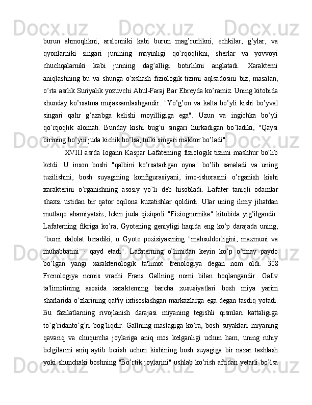 burun   ahmoqlikni,   arslonniki   kabi   burun   mag’rurlikni,   echkilar,   g’ylar,   va
qyonlarniki   singari   junining   mayinligi   qo’rqoqlikni,   sherlar   va   yovvoyi
chuchqalarniki   kabi   junning   dag’alligi   botirlikni   anglatadi.   Xarakterni
aniqlashning   bu   va   shunga   o’xshash   fiziologik   tizimi   aqlsadosini   biz,   masalan,
o’rta asrlik Suriyalik yozuvchi Abul-Faraj Bar Ebreyda ko’ramiz. Uning kitobida
shunday   ko’rsatma   mujassamlashgandir:   "Yo’g’on   va   kalta   bo’yli   kishi   bo’yval
singari   qahr   g’azabga   kelishi   moyilligiga   ega".   Uzun   va   ingichka   bo’yli
qo’rqoqlik   alomati.   Bunday   kishi   bug’u   singari   hurkadigan   bo’ladiki,   "Qaysi
birining bo’yni juda kichik bo’lsa, tulki singari makkor bo’ladi".
                XVIII   asrda   Iogann   Kaspar   Lafaterning   fiziologik   tizimi   mashhur   bo’lib
ketdi.   U   inson   boshi   "qalbini   ko’rsatadigan   oyna"   bo’lib   sanaladi   va   uning
tuzilishini,   bosh   suyagining   konfigurasiyani,   imo-ishorasini   o’rganish   kishi
xarakterini   o’rganishning   asosiy   yo’li   deb   hisobladi.   Lafater   taniqli   odamlar
shaxsi   ustidan   bir   qator   oqilona   kuzatishlar   qoldirdi.   Ular   uning   ilmiy   jihatdan
mutlaqo   ahamiyatsiz,   lekin   juda   qiziqarli   "Fiziognomika"   kitobida   yig’ilgandir.
Lafaterning   fikriga   ko’ra,   Gyotening   geniyligi   haqida   eng   ko’p   darajada   uning,
"burni   dalolat   beradiki,   u   Gyote   pozisiyasining   "mahsuldorligini,   mazmuni   va
muhabbatini   -   qayd   etadi".   Lafaterning   o’limidan   keyin   ko’p   o’tmay   paydo
bo’lgan   yangi   xarakteriologik   ta'limot   frenologiya   degan   nom   oldi.   308
Frenologiya   nemis   vrachi   Frans   Gallning   nomi   bilan   boqlangandir.   Gallv
ta'limotining   asosida   xarakterning   barcha   xususiyatlari   bosh   miya   yarim
sharlarida  o’zlarining  qat'iy  ixtisoslashgan   markazlarga   ega  degan  tasdiq   yotadi.
Bu   fazilatlarning   rivojlanish   darajasi   miyaning   tegishli   qismlari   kattaligiga
to’g’ridanto’g’ri   bog’liqdir.   Gallning   maslagiga   ko’ra,   bosh   suyaklari   miyaning
qavariq   va   chuqurcha   joylariga   aniq   mos   kelganligi   uchun   ham,   uning   ruhiy
belgilarini   aniq   aytib   berish   uchun   kishining   bosh   suyagiga   bir   nazar   tashlash
yoki shunchaki  boshning "Bo’rtik joylarini" ushlab ko’rish aftidan yetarli bo’lsa 