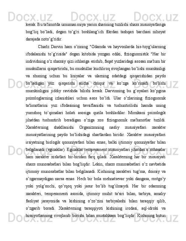 kerak. Bu ta'limotda umuman miya yarim sharining tuzilishi shaxs xususiyatlariga
bog’liq   bo’ladi,   degan   to’g’ri   boshlang’ich   fikrdan   tashqari   barchasi   nihoyat
darajada noto’g’ridir. 
              Charlz   Darvin   ham   o’zining   "Odamda   va   hayvonlarda   his-tuyg’ularning
ifodalanishi   to’g’risida"   degan   kitobida   yozgan   ediki,   fiziognomistik   "Har   bir
individning o’z shaxsiy qizi ishlariga erishib, faqat yuzlaridagi asosan ma'lum bir
muskullarni qisqartirishi, bu muskullar kuchliroq rivojlangan bo’lishi mumkinligi
va   shuning   uchun   bu   liniyalar   va   ularning   odatdagi   qisqarishidan   paydo
bo’ladigan   yuz   qisqarishi   ancha   chuqur   va   ko’zga   ko’rinarli   bo’lishi
mumkinligini   jiddiy   ravishda   bilishi   kerak.   Darvinning   bu   g’oyalari   ko’pgina
psixologlarning   izlanishlari   uchun   asos   bo’ldi.   Ular   o’zlarining   fiziognomik
ta'limotlarini   yuz   ifodasining   tavsiflanishi   va   tushuntirilishi   hamda   uning
yumshoq   to’qimalari   holati   asosiga   qurila   boshladilar.   Mimikani   psixologik
jihatdan   tushuntirib   beradigan   o’ziga   xos   fiziognomik   ma'lumotlar   tuzildi.
Xarakterning   shakllanishi   Organizmning   nasliy   xususiyatlari   xarakter
xususiyatlarining   paydo   bo’lishidagi   shartlardan   biridir.   Xarakter   xususiyatlari
irsiyatning   biologik   qonuniyatlari   bilan   emas,   balki   ijtimoiy   qonuniyatlar   bilan
belgilanadi (egizaklar). Egizaklar temperament xususiyatlari jihatdan o’xshasalar
ham   xarakter   xislatlari   bir-biridan   farq   qiladi.   Xarakterning   har   bir   xususiyati
shaxs   munosabatlari   bilan   bog’liqdir.   Lekin,   shaxs   munosabatlari   o’z   navbatida
ijtimoiy   munosabatlar   bilan   belgilanadi.   Kishining   xarakteri   tug’ma,   doimiy   va
o’zgarmaydigan   narsa   emas.   Hech   bir   bola   mehnatsevar   yoki   dangasa,   rostgo’y
yoki   yolg’onchi,   qo’rqoq   yoki   jasur   bo’lib   tug’ilmaydi.   Har   bir   odamning
xarakteri,   temperamenti   asosida,   ijtimoiy   muhit   ta'siri   bilan,   tarbiya,   amaliy
faoliyat   jarayonida   va   kishining   o’zo’zini   tarbiyalashi   bilan   taraqqiy   qilib,
o’zgarib   boradi.   Xarakterning   taraqqiyoti   kishining   irodasi,   aql-idroki   va
hissiyotlarining   rivojlanib   borishi   bilan   mustahkam   bog’liqdir.   Kishining   butun 