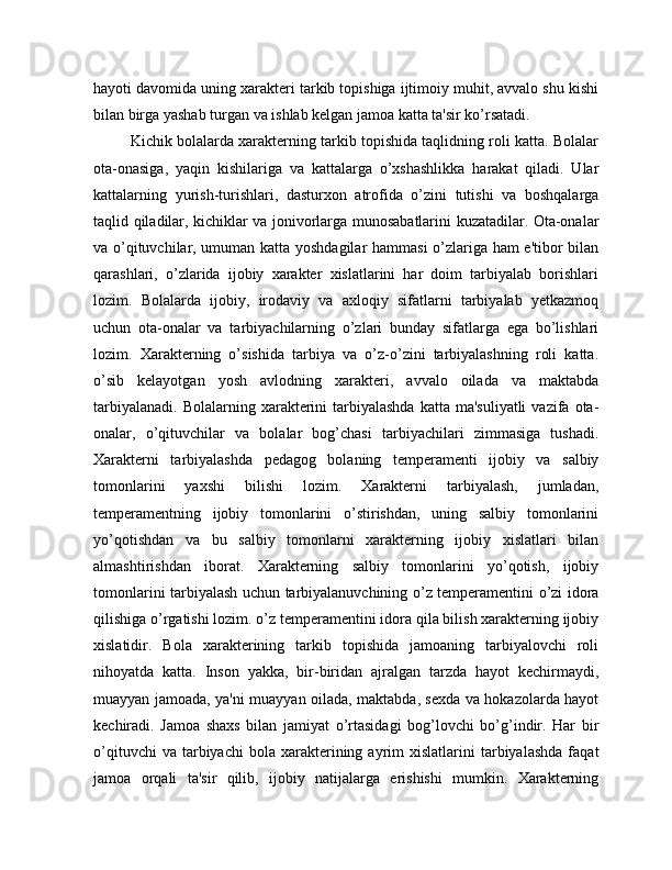 hayoti davomida uning xarakteri tarkib topishiga ijtimoiy muhit, avvalo shu kishi
bilan birga yashab turgan va ishlab kelgan jamoa katta ta'sir ko’rsatadi.
         Kichik bolalarda xarakterning tarkib topishida taqlidning roli katta. Bolalar
ota-onasiga,   yaqin   kishilariga   va   kattalarga   o’xshashlikka   harakat   qiladi.   Ular
kattalarning   yurish-turishlari,   dasturxon   atrofida   o’zini   tutishi   va   boshqalarga
taqlid qiladilar, kichiklar va jonivorlarga munosabatlarini kuzatadilar. Ota-onalar
va o’qituvchilar, umuman katta yoshdagilar  hammasi o’zlariga ham e'tibor bilan
qarashlari,   o’zlarida   ijobiy   xarakter   xislatlarini   har   doim   tarbiyalab   borishlari
lozim.   Bolalarda   ijobiy,   irodaviy   va   axloqiy   sifatlarni   tarbiyalab   yetkazmoq
uchun   ota-onalar   va   tarbiyachilarning   o’zlari   bunday   sifatlarga   ega   bo’lishlari
lozim.   Xarakterning   o’sishida   tarbiya   va   o’z-o’zini   tarbiyalashning   roli   katta.
o’sib   kelayotgan   yosh   avlodning   xarakteri,   avvalo   oilada   va   maktabda
tarbiyalanadi.  Bolalarning  xarakterini   tarbiyalashda   katta ma'suliyatli  vazifa  ota-
onalar,   o’qituvchilar   va   bolalar   bog’chasi   tarbiyachilari   zimmasiga   tushadi.
Xarakterni   tarbiyalashda   pedagog   bolaning   temperamenti   ijobiy   va   salbiy
tomonlarini   yaxshi   bilishi   lozim.   Xarakterni   tarbiyalash,   jumladan,
temperamentning   ijobiy   tomonlarini   o’stirishdan,   uning   salbiy   tomonlarini
yo’qotishdan   va   bu   salbiy   tomonlarni   xarakterning   ijobiy   xislatlari   bilan
almashtirishdan   iborat.   Xarakterning   salbiy   tomonlarini   yo’qotish,   ijobiy
tomonlarini tarbiyalash uchun tarbiyalanuvchining o’z temperamentini o’zi idora
qilishiga o’rgatishi lozim. o’z temperamentini idora qila bilish xarakterning ijobiy
xislatidir.   Bola   xarakterining   tarkib   topishida   jamoaning   tarbiyalovchi   roli
nihoyatda   katta.   Inson   yakka,   bir-biridan   ajralgan   tarzda   hayot   kechirmaydi,
muayyan jamoada, ya'ni muayyan oilada, maktabda, sexda va hokazolarda hayot
kechiradi.   Jamoa   shaxs   bilan   jamiyat   o’rtasidagi   bog’lovchi   bo’g’indir.   Har   bir
o’qituvchi  va  tarbiyachi  bola  xarakterining  ayrim  xislatlarini  tarbiyalashda   faqat
jamoa   orqali   ta'sir   qilib,   ijobiy   natijalarga   erishishi   mumkin.   Xarakterning 