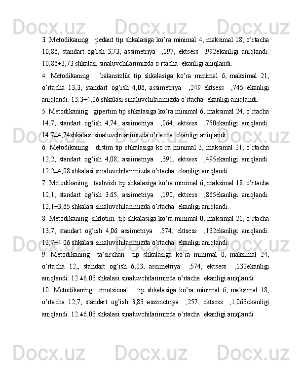 3. Metodikaning     pedant  tip shkalasiga  ko’ra minimal 4, maksimal 18, o’rtacha
10,86,   standart   og’ish   3,73,   assimetriya     ,197,   ektsess     ,992ekanligi   aniqlandi.
10,86±3,73 shkalasi  sinaluvchilarimizda o’rtacha  ekanligi aniqlandi.
4.   Metodikaning       balansizlik   tip   shkalasiga   ko’ra   minimal   6,   maksimal   21,
o’rtacha   13,3,   standart   og’ish   4,06,   assimetriya     ,249   ektsess     ,745   ekanligi
aniqlandi.  13.3±4,06 shkalasi  sinaluvchilarimizda o’rtacha  ekanligi aniqlandi.
5. Metodikaning   gipertim tip shkalasiga ko’ra minimal 6, maksimal 24, o’rtacha
14,7,   standart   og’ish   4,74,   assimetriya     ,064,   ektsess     ,750ekanligi   aniqlandi.
14,7±4,74shkalasi  sinaluvchilarimizda o’rtacha  ekanligi aniqlandi.
6. Metodikaning     distim  tip shkalasiga  ko’ra minimal  3, maksimal  21, o’rtacha
12,2,   standart   og’ish   4,08,   assimetriya     ,391,   ektsess     ,495ekanligi   aniqlandi.
12.2±4,08 shkalasi  sinaluvchilarimizda o’rtacha  ekanligi aniqlandi.
7. Metodikaning   tashvish tip shkalasiga ko’ra minimal 6, maksimal 18, o’rtacha
12,1,   standart   og’ish   3.65,   assimetriya     ,190,   ektsess     ,865ekanligi   aniqlandi.
12,1±3,65 shkalasi  sinaluvchilarimizda o’rtacha  ekanligi aniqlandi.
8. Metodikaning  siklotim  tip shkalasiga ko’ra minimal 0, maksimal 21, o’rtacha
13,7,   standart   og’ish   4,06   assimetriya     ,574,   ektsess     ,132ekanligi   aniqlandi.
13,7±4.06 shkalasi  sinaluvchilarimizda o’rtacha  ekanligi aniqlandi.
9.   Metodikaning     ta’sirchan     tip   shkalasiga   ko’ra   minimal   0,   maksimal   24,
o’rtacha   12,,   standart   og’ish   6,03,   assimetriya     ,574,   ektsess     ,132ekanligi
aniqlandi.  12.±6,03 shkalasi  sinaluvchilarimizda o’rtacha  ekanligi aniqlandi.
10.   Metodikaning     emotsional       tip   shkalasiga   ko’ra   minimal   6,   maksimal   18,
o’rtacha   12,7,   standart   og’ish   3,83   assimetriya     ,257,   ektsess     ,1,063ekanligi
aniqlandi.  12.±6,03 shkalasi  sinaluvchilarimizda o’rtacha  ekanligi aniqlandi. 