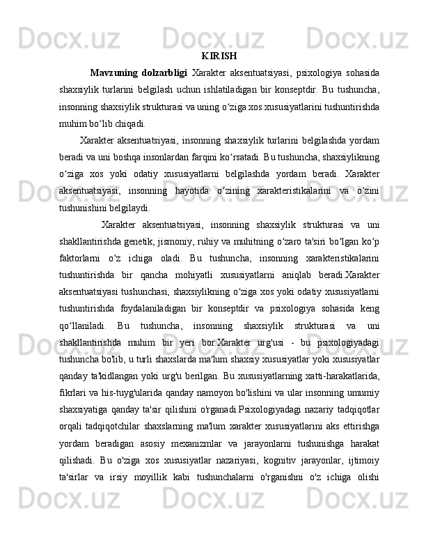 KIRISH
              Mavzuning   dolzarbligi   Xarakter   aksentuatsiyasi,   psixologiya   sohasida
shaxsiylik   turlarini   belgilash   uchun   ishlatiladigan   bir   konseptdir.   Bu   tushuncha,
insonning shaxsiylik strukturasi va uning o ziga xos xususiyatlarini tushuntirishdaʻ
muhim bo lib chiqadi.	
ʻ
            Xarakter   aksentuatsiyasi,  insonning  shaxsiylik   turlarini  belgilashda  yordam
beradi va uni boshqa insonlardan farqini ko rsatadi. Bu tushuncha, shaxsiylikning	
ʻ
o ziga   xos   yoki   odatiy   xususiyatlarni   belgilashda   yordam   beradi.   Xarakter	
ʻ
aksentuatsiyasi,   insonning   hayotida   o zining   xarakteristikalarini   va   o zini	
ʻ ʻ
tushunishini belgilaydi.
            Xarakter   aksentuatsiyasi,   insonning   shaxsiylik   strukturasi   va   uni
shakllantirishda genetik, jismoniy, ruhiy va muhitning o zaro ta'siri bo lgan ko p	
ʻ ʻ ʻ
faktorlarni   o z   ichiga   oladi.   Bu   tushuncha,   insonning   xarakteristikalarini	
ʻ
tushuntirishda   bir   qancha   mohiyatli   xususiyatlarni   aniqlab   beradi.Xarakter
aksentuatsiyasi  tushunchasi, shaxsiylikning o ziga xos yoki odatiy xususiyatlarni	
ʻ
tushuntirishda   foydalaniladigan   bir   konseptdir   va   psixologiya   sohasida   keng
qo llaniladi.   Bu   tushuncha,   insonning   shaxsiylik   strukturasi   va   uni	
ʻ
shakllantirishda   muhim   bir   yeri   bor.Xarakter   urg'usi   -   bu   psixologiyadagi
tushuncha bo'lib, u turli shaxslarda ma'lum shaxsiy xususiyatlar yoki xususiyatlar
qanday  ta'kidlangan   yoki   urg'u  berilgan.  Bu   xususiyatlarning  xatti-harakatlarida,
fikrlari va his-tuyg'ularida qanday namoyon bo'lishini va ular insonning umumiy
shaxsiyatiga   qanday   ta'sir   qilishini   o'rganadi.Psixologiyadagi   nazariy   tadqiqotlar
orqali   tadqiqotchilar   shaxslarning   ma'lum   xarakter   xususiyatlarini   aks   ettirishga
yordam   beradigan   asosiy   mexanizmlar   va   jarayonlarni   tushunishga   harakat
qilishadi.   Bu   o'ziga   xos   xususiyatlar   nazariyasi,   kognitiv   jarayonlar,   ijtimoiy
ta'sirlar   va   irsiy   moyillik   kabi   tushunchalarni   o'rganishni   o'z   ichiga   olishi 