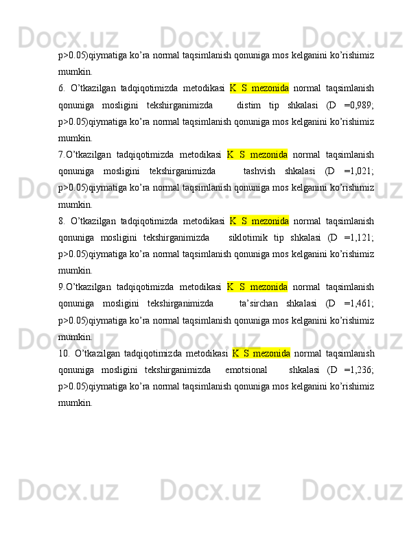 p>0.05)qiymatiga ko’ra normal taqsimlanish qonuniga mos kelganini ko’rishimiz
mumkin.
6.   O’tkazilgan   tadqiqotimizda   metodikasi   K   S   mezonida   normal   taqsimlanish
qonuniga   mosligini   tekshirganimizda       distim   tip   shkalasi   (D   =0,989;
p>0.05)qiymatiga ko’ra normal taqsimlanish qonuniga mos kelganini ko’rishimiz
mumkin.
7.O’tkazilgan   tadqiqotimizda   metodikasi   K   S   mezonida   normal   taqsimlanish
qonuniga   mosligini   tekshirganimizda       tashvish   shkalasi   (D   =1,021;
p>0.05)qiymatiga ko’ra normal taqsimlanish qonuniga mos kelganini ko’rishimiz
mumkin.
8.   O’tkazilgan   tadqiqotimizda   metodikasi   K   S   mezonida   normal   taqsimlanish
qonuniga   mosligini   tekshirganimizda       siklotimik   tip   shkalasi   (D   =1,121;
p>0.05)qiymatiga ko’ra normal taqsimlanish qonuniga mos kelganini ko’rishimiz
mumkin.
9.O’tkazilgan   tadqiqotimizda   metodikasi   K   S   mezonida   normal   taqsimlanish
qonuniga   mosligini   tekshirganimizda       ta’sirchan   shkalasi   (D   =1,461;
p>0.05)qiymatiga ko’ra normal taqsimlanish qonuniga mos kelganini ko’rishimiz
mumkin.
10.   O’tkazilgan   tadqiqotimizda   metodikasi   K   S   mezonida   normal   taqsimlanish
qonuniga   mosligini   tekshirganimizda     emotsional       shkalasi   (D   =1,236;
p>0.05)qiymatiga ko’ra normal taqsimlanish qonuniga mos kelganini ko’rishimiz
mumkin. 