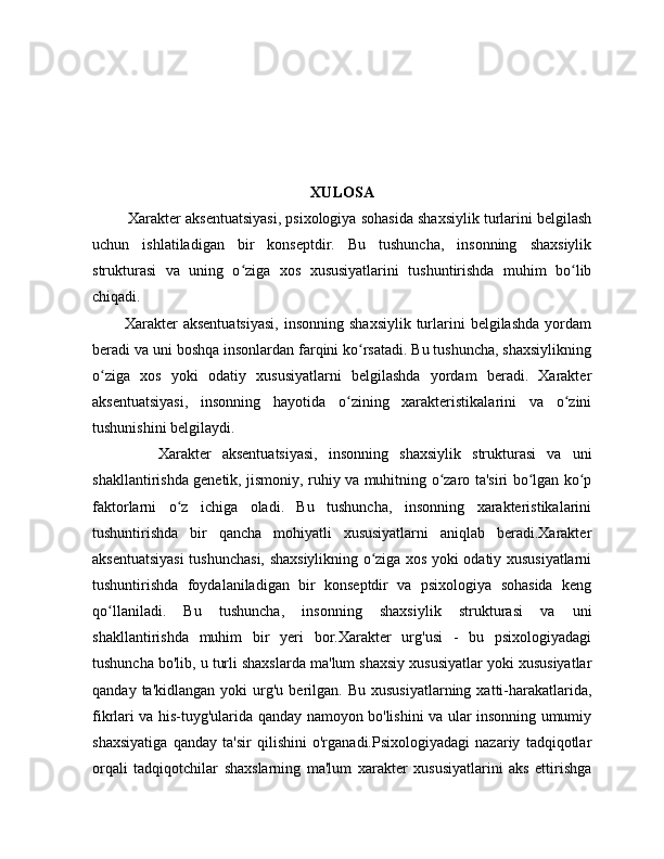 XULOSA
           Xarakter aksentuatsiyasi, psixologiya sohasida shaxsiylik turlarini belgilash
uchun   ishlatiladigan   bir   konseptdir.   Bu   tushuncha,   insonning   shaxsiylik
strukturasi   va   uning   o ziga   xos   xususiyatlarini   tushuntirishda   muhim   bo libʻ ʻ
chiqadi.
            Xarakter   aksentuatsiyasi,  insonning  shaxsiylik   turlarini  belgilashda  yordam
beradi va uni boshqa insonlardan farqini ko rsatadi. Bu tushuncha, shaxsiylikning	
ʻ
o ziga   xos   yoki   odatiy   xususiyatlarni   belgilashda   yordam   beradi.   Xarakter	
ʻ
aksentuatsiyasi,   insonning   hayotida   o zining   xarakteristikalarini   va   o zini	
ʻ ʻ
tushunishini belgilaydi.
            Xarakter   aksentuatsiyasi,   insonning   shaxsiylik   strukturasi   va   uni
shakllantirishda genetik, jismoniy, ruhiy va muhitning o zaro ta'siri bo lgan ko p	
ʻ ʻ ʻ
faktorlarni   o z   ichiga   oladi.   Bu   tushuncha,   insonning   xarakteristikalarini	
ʻ
tushuntirishda   bir   qancha   mohiyatli   xususiyatlarni   aniqlab   beradi.Xarakter
aksentuatsiyasi  tushunchasi, shaxsiylikning o ziga xos yoki odatiy xususiyatlarni	
ʻ
tushuntirishda   foydalaniladigan   bir   konseptdir   va   psixologiya   sohasida   keng
qo llaniladi.   Bu   tushuncha,   insonning   shaxsiylik   strukturasi   va   uni	
ʻ
shakllantirishda   muhim   bir   yeri   bor.Xarakter   urg'usi   -   bu   psixologiyadagi
tushuncha bo'lib, u turli shaxslarda ma'lum shaxsiy xususiyatlar yoki xususiyatlar
qanday  ta'kidlangan   yoki   urg'u  berilgan.  Bu   xususiyatlarning  xatti-harakatlarida,
fikrlari va his-tuyg'ularida qanday namoyon bo'lishini va ular insonning umumiy
shaxsiyatiga   qanday   ta'sir   qilishini   o'rganadi.Psixologiyadagi   nazariy   tadqiqotlar
orqali   tadqiqotchilar   shaxslarning   ma'lum   xarakter   xususiyatlarini   aks   ettirishga