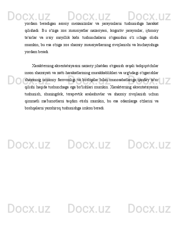 yordam   beradigan   asosiy   mexanizmlar   va   jarayonlarni   tushunishga   harakat
qilishadi.   Bu   o'ziga   xos   xususiyatlar   nazariyasi,   kognitiv   jarayonlar,   ijtimoiy
ta'sirlar   va   irsiy   moyillik   kabi   tushunchalarni   o'rganishni   o'z   ichiga   olishi
mumkin, bu esa o'ziga xos shaxsiy xususiyatlarning rivojlanishi va kuchayishiga
yordam beradi.
       Xarakterning aksentatsiyasini nazariy jihatdan o'rganish orqali tadqiqotchilar
inson shaxsiyati va xatti-harakatlarining murakkabliklari va urg'udagi o'zgarishlar
shaxsning   umumiy   farovonligi   va   boshqalar   bilan  munosabatlariga   qanday   ta'sir
qilishi haqida tushunchaga ega bo'lishlari mumkin. Xarakterning aksentatsiyasini
tushunish,   shuningdek,   terapevtik   aralashuvlar   va   shaxsiy   rivojlanish   uchun
qimmatli   ma'lumotlarni   taqdim   etishi   mumkin,   bu   esa   odamlarga   o'zlarini   va
boshqalarni yaxshiroq tushunishga imkon beradi. 