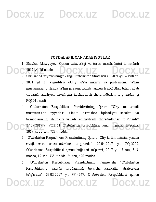 FOYDALANILGAN ADABIYOTLAR
1. Shavkat   Mirziyoyev.   Qonun   ustuvorligi   va   inson   manfaatlarini   ta’minlash
2017-yil 26-oktabr
2. Shavkat Mirziyoyevning “Yangi O‘zbekiston Strategiyasi” 2021-yil 9-sentabr
3. 2021   yil   31   avgustdagi   «Oliy,   o‘rta   maxsus   va   professional   ta’lim
muassasalari  o‘rtasida ta’lim jarayoni hamda tarmoq tashkilotlari bilan ishlab
chiqarish   amaliyoti   uzviyligini   kuchaytirish   chora-tadbirlari   to‘g‘risida»   gi
PQ5241-sonli 
4.   O‘zbekiston   Respublikasi   Prezidentining   Qarori   “Oliy   ma’lumotli
mutaxassislar   tayyorlash   sifatini   oshirishda   iqtisodiyot   sohalari   va
tarmoqlarining   ishtirokini   yanada   kengaytirish   chora-tadbirlari   to‘g‘risida”
27.07.2017   y.,   PQ3151,   O‘zbekiston   Respublikasi   qonun   hujjatlari   to‘plami,
2017 y., 30-son, 729- modda. 
5.   O‘zbekiston Respublikasi  Prezidentining Qarori “Oliy ta’lim tizimini yanada
rivojlantirish   chora-tadbirlari   to‘g‘risida”   20.04.2017   y.,   PQ-2909,
O‘zbekiston   Respublikasi   qonun   hujjatlari   to‘plami,   2017   y.,   18-son,   313-
modda, 19-son, 335-modda, 24-son, 490-modda. 
6.   O‘zbekiston   Respublikasi   Prezidentining   Farmoyishi   “O‘zbekiston
Respublikasini   yanada   rivojlantirish   bo‘yicha   xarakatlar   strategiyasi
to‘g‘risida”   07.02.2017   y.,   PF-4947,   O‘zbekiston   Respublikasi   qonun 