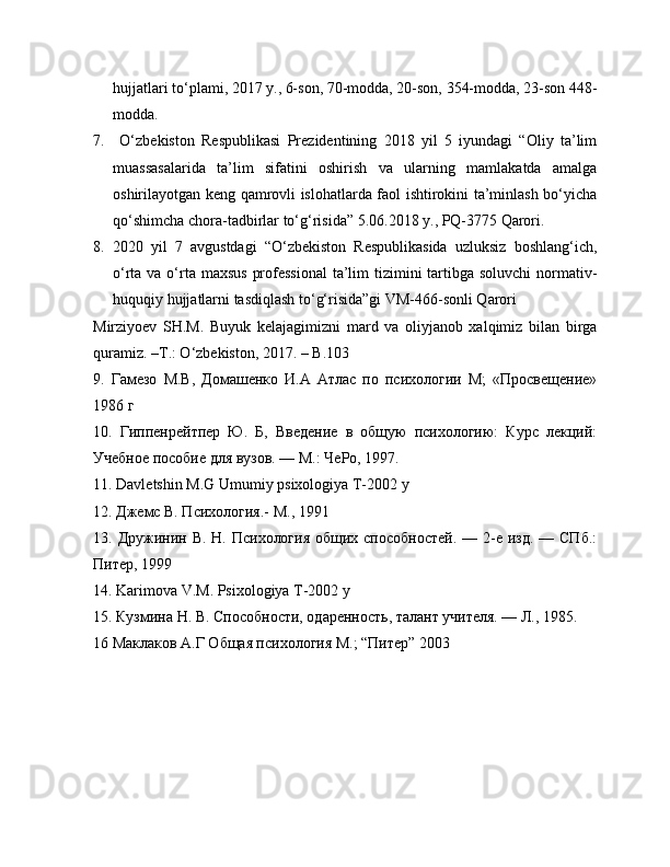 hujjatlari to‘plami, 2017 y., 6-son, 70-modda, 20-son, 354-modda, 23-son 448-
modda. 
7.   O‘zbekiston   Respublikasi   Prezidentining   2018   yil   5   iyundagi   “Oliy   ta’lim
muassasalarida   ta’lim   sifatini   oshirish   va   ularning   mamlakatda   amalga
oshirilayotgan keng qamrovli islohatlarda faol ishtirokini ta’minlash bo‘yicha
qo‘shimcha chora-tadbirlar to‘g‘risida” 5.06.2018 y., PQ-3775 Qarori. 
8. 2020   yil   7   avgustdagi   “O‘zbekiston   Respublikasida   uzluksiz   boshlang‘ich,
o‘rta va o‘rta maxsus  professional  ta’lim tizimini tartibga soluvchi  normativ-
huquqiy hujjatlarni tasdiqlash to‘g‘risida”gi VM-466-sonli Qarori 
Mirziyoev   SH.M.   Buyuk   kelajagimizni   mard   va   oliyjanob   xalqimiz   bilan   birga
quramiz. –T.: O‘zbekiston, 2017. – B.103
9.   Гамезо   М.В,   Домашенко   И.А   Атлас   по   психологии   М;   «Просвещение»
1986 г
10.   Гиппенрейтпер   Ю.   Б,   Введение   в   общую   психологию:   Курс   лекций:
Учебное пособие для вузов. — М.: ЧеРо, 1997. 
11. Davletshin M.G Umumiy psixologiya T-2002 y 
12. Джемс В. Психология.- М., 1991 
13. Дружинин В. Н. Психология  общих способностей.  — 2-е  изд. — СПб.:
Питер, 1999
14. Karimova V.M. Psixologiya T-2002 y
15. Кузмина Н. В. Способности, одаренность, талант учителя. — Л., 1985.
16 Маклаков А.Г Общая психология М.; “Питер” 2003  