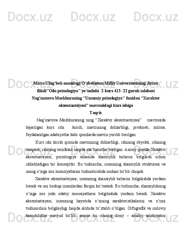 Mirzo Ulug‘bek nomidagi O‘zbekiston Milliy Universitetining Jizzax
filiali"Oila psixologiya" yo nalishi  2-kurs 413 -22 guruh talabasiʻ
Nag’matova Mashhuraning "Umumiy psixologiya" fanidan “Xarakter
aksentuatsiyasi” mavzusidagi kurs ishiga
Taqriz
Nag’matova   Mashhuraning   ning   “Xarakter   aksentuatsiyasi”       mavzusida
bajarilgan   kurs   ishi     kirish,   mavzuning   dolzarbligi,   predmeti,   xulosa,
foydalanilgan adabiyotlar kabi qismlarda mavzu yoritib berilgan.
            Kurs   ishi   kirish   qismida   mavzuning   dolzarbligi,   ishining   obyekti,   ishining
maqsadi, ishining vazifalari haqida ma’lumotlar berilgan. Asosiy qismda Xarakter
aksentuatsiyasi,   psixologiya   sohasida   shaxsiylik   turlarini   belgilash   uchun
ishlatiladigan   bir   konseptdir.   Bu   tushuncha,   insonning   shaxsiylik   strukturasi   va
uning o ziga xos xususiyatlarini tushuntirishda muhim bo lib chiqadi.	
ʻ ʻ
            Xarakter   aksentuatsiyasi,  insonning  shaxsiylik   turlarini  belgilashda  yordam
beradi va uni boshqa insonlardan farqini ko rsatadi. Bu tushuncha, shaxsiylikning	
ʻ
o ziga   xos   yoki   odatiy   xususiyatlarni   belgilashda   yordam   beradi.   Xarakter	
ʻ
aksentuatsiyasi,   insonning   hayotida   o zining   xarakteristikalarini   va   o zini	
ʻ ʻ
tushunishini  belgilayligi haqida alohida to’xtalib o’tilgan.   Orfografik va imloviy
kamchiliklar   mavjud   bo’lib,   ammo   bu   ishning   ilmiy   –   amaliy   salohiyatini 