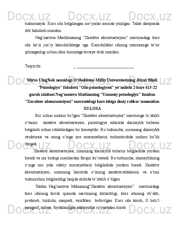 tushurmaydi.   Kurs ishi belgilangan me’yorlar asosida  yozilgan. Talab darajasida
deb baholash mumkin.
Nag’matova   Mashhuraning   “Xarakter   aksentuatsiyasi”   mavzusidagi   kurs
ishi   ba’zi   juz’iy   kamchiliklarga   ega.   Kamchiliklar   ishning   mazmuniga   ta’sir
qilmaganligi uchun ishni himoyaga tavsiya etish mumkin.
Taqrizchi:                               _ ____________________________
Mirzo Ulug‘bek nomidagi O‘zbekiston Milliy Universitetining Jizzax filiali
"Psixologiya" fakulteti “Oila psixologiyasi” yo nalishi 2-kurs 413-22ʻ
guruh talabasi Nag’matova Madinaning "Umumiy psixologiya" fanidan
“Xarakter aksentuatsiyasi” mavzusidagi kurs ishiga ilmiy rahbar tomonidan
XULOSA
              Biz   uchun   muhim   bo’lgan   "Xarakter   aksentuatsiyasi"   mavzusiga   to`xtalib
o’tamiz     xarakter   aksentuatsiyasi,   psixologiya   sohasida   shaxsiylik   turlarini
belgilash uchun ishlatiladigan bir konseptdir. Bu tushuncha, insonning shaxsiylik
strukturasi   va   uning   o ziga   xos   xususiyatlarini   tushuntirishda   muhim   bo lib	
ʻ ʻ
chiqadi.
            Xarakter   aksentuatsiyasi,  insonning  shaxsiylik   turlarini  belgilashda  yordam
beradi va uni boshqa insonlardan farqini ko rsatadi. Bu tushuncha, shaxsiylikning	
ʻ
o ziga   xos   yoki   odatiy   xususiyatlarni   belgilashda   yordam   beradi.   Xarakter	
ʻ
aksentuatsiyasi,   insonning   hayotida   o zining   xarakteristikalarini   va   o zini	
ʻ ʻ
tushunishini belgilashligi haqida alohida to’xtalib o’tilgan. 
Talaba   Nag’matova   Mdinaning“Xarakter   aksentuatsiyasi”     mavzusidagi
kurs   ishining   kirish   qismida   mavzuning   dolzarbligi,   kurs   ishining   ob’ekti,
predmeti,   tuzilishi,   maqsadi,   vazifalari     keltirilgan.   Kurs   ishi   kirish,   II   bob,5
paragraf, xulosa, foydalanilgan adabiyotlar ro‘yxatidan iborat. 