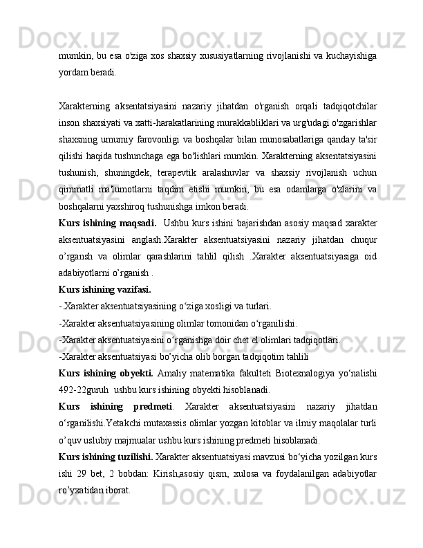 mumkin, bu esa o'ziga xos shaxsiy xususiyatlarning rivojlanishi va kuchayishiga
yordam beradi.
Xarakterning   aksentatsiyasini   nazariy   jihatdan   o'rganish   orqali   tadqiqotchilar
inson shaxsiyati va xatti-harakatlarining murakkabliklari va urg'udagi o'zgarishlar
shaxsning   umumiy   farovonligi   va   boshqalar   bilan  munosabatlariga   qanday   ta'sir
qilishi haqida tushunchaga ega bo'lishlari mumkin. Xarakterning aksentatsiyasini
tushunish,   shuningdek,   terapevtik   aralashuvlar   va   shaxsiy   rivojlanish   uchun
qimmatli   ma'lumotlarni   taqdim   etishi   mumkin,   bu   esa   odamlarga   o'zlarini   va
boshqalarni yaxshiroq tushunishga imkon beradi.
Kurs ishining maqsadi.    Ushbu kurs ishini  bajarishdan asosiy  maqsad   xarakter
aksentuatsiyasini   anglash.Xarakter   aksentuatsiyasini   nazariy   jihatdan   chuqur
o’rgansh   va   olimlar   qarashlarini   tahlil   qilish   .Xarakter   aksentuatsiyasiga   oid
adabiyotlarni o’rganish .
Kurs ishining vazifasi.
-.Xarakter aksentuatsiyasining o ziga xosligi va turlari.ʻ
-Xarakter aksentuatsiyasining olimlar tomonidan o rganilishi.	
ʻ
-Xarakter aksentuatsiyasini o rganishga doir chet el olimlari tadqiqotlari.	
ʻ
-Xarakter aksentuatsiyasi bo’yicha olib borgan tadqiqotim tahlili
Kurs   ishining   obyekti.   Amaliy   matematika   fakulteti   Biotexnalogiya   yo‘nalishi
492-22guruh   ushbu kurs ishining obyekti hisoblanadi.
Kurs   ishining   predmeti .   Xarakter   aksentuatsiyasini   nazariy   jihatdan
o‘rganilishi.Yetakchi mutaxassis olimlar yozgan kitoblar va ilmiy maqolalar turli
o’quv uslubiy majmualar ushbu kurs ishining predmeti hisoblanadi.
Kurs ishining tuzilishi.  Xarakter aksentuatsiyasi mavzusi bo‘yicha yozilgan kurs
ishi   29   bet,   2   bobdan:   Kirish,asosiy   qism,   xulosa   va   foydalanilgan   adabiyotlar
ro’yxatidan iborat.  