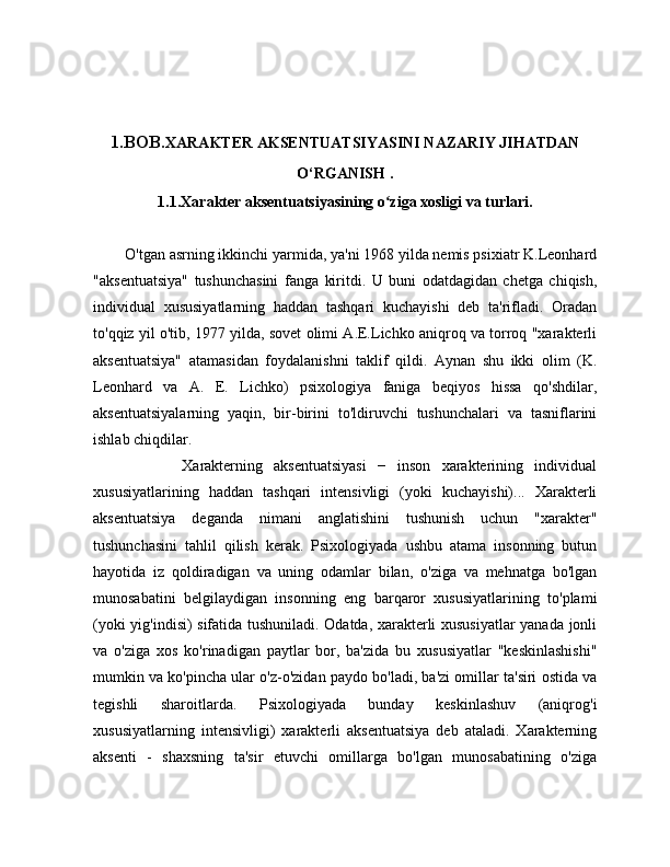 1.BOB. XARAKTER AKSENTUATSIYASINI NAZARIY JIHATDAN
O‘RGANISH  .
1.1.Xarakter aksentuatsiyasining o ziga xosligi va turlari.ʻ
        O'tgan asrning ikkinchi yarmida, ya'ni 1968 yilda nemis psixiatr K.Leonhard
"aksentuatsiya"   tushunchasini   fanga   kiritdi.   U   buni   odatdagidan   chetga   chiqish,
individual   xususiyatlarning   haddan   tashqari   kuchayishi   deb   ta'rifladi.   Oradan
to'qqiz yil o'tib, 1977 yilda, sovet olimi A.E.Lichko aniqroq va torroq "xarakterli
aksentuatsiya"   atamasidan   foydalanishni   taklif   qildi.   Aynan   shu   ikki   olim   (K.
Leonhard   va   A.   E.   Lichko)   psixologiya   faniga   beqiyos   hissa   qo'shdilar,
aksentuatsiyalarning   yaqin,   bir-birini   to'ldiruvchi   tushunchalari   va   tasniflarini
ishlab chiqdilar.
                Xarakterning   aksentuatsiyasi   −   inson   xarakterining   individual
xususiyatlarining   haddan   tashqari   intensivligi   (yoki   kuchayishi)...   Xarakterli
aksentuatsiya   deganda   nimani   anglatishini   tushunish   uchun   "xarakter"
tushunchasini   tahlil   qilish   kerak.   Psixologiyada   ushbu   atama   insonning   butun
hayotida   iz   qoldiradigan   va   uning   odamlar   bilan,   o'ziga   va   mehnatga   bo'lgan
munosabatini   belgilaydigan   insonning   eng   barqaror   xususiyatlarining   to'plami
(yoki yig'indisi) sifatida tushuniladi. Odatda, xarakterli xususiyatlar yanada jonli
va   o'ziga   xos   ko'rinadigan   paytlar   bor,   ba'zida   bu   xususiyatlar   "keskinlashishi"
mumkin va ko'pincha ular o'z-o'zidan paydo bo'ladi, ba'zi omillar ta'siri ostida va
tegishli   sharoitlarda.   Psixologiyada   bunday   keskinlashuv   (aniqrog'i
xususiyatlarning   intensivligi)   xarakterli   aksentuatsiya   deb   ataladi.   Xarakterning
aksenti   -   shaxsning   ta'sir   etuvchi   omillarga   bo'lgan   munosabatining   o'ziga 