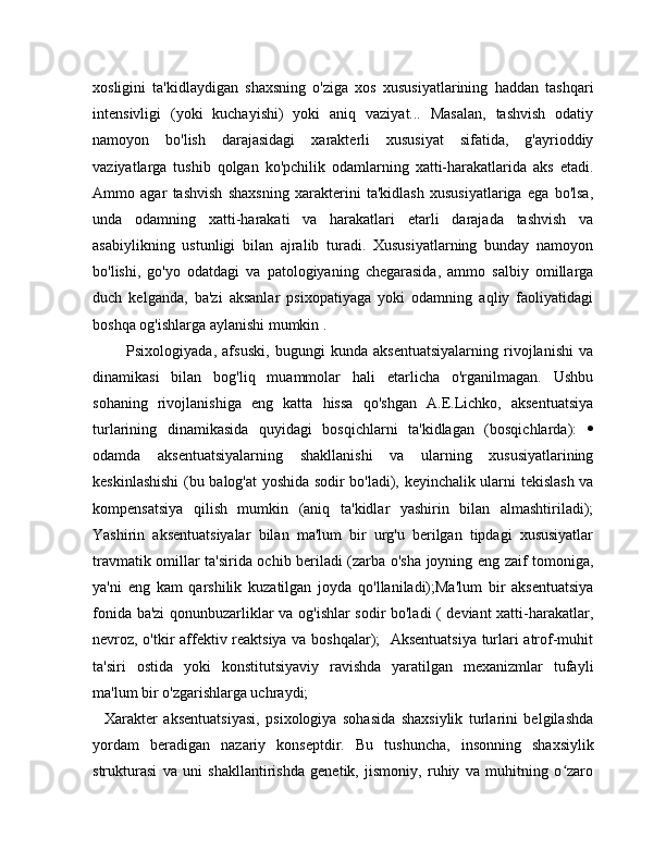 xosligini   ta'kidlaydigan   shaxsning   o'ziga   xos   xususiyatlarining   haddan   tashqari
intensivligi   (yoki   kuchayishi)   yoki   aniq   vaziyat...   Masalan,   tashvish   odatiy
namoyon   bo'lish   darajasidagi   xarakterli   xususiyat   sifatida,   g'ayrioddiy
vaziyatlarga   tushib   qolgan   ko'pchilik   odamlarning   xatti-harakatlarida   aks   etadi.
Ammo   agar   tashvish   shaxsning   xarakterini   ta'kidlash   xususiyatlariga   ega   bo'lsa,
unda   odamning   xatti-harakati   va   harakatlari   etarli   darajada   tashvish   va
asabiylikning   ustunligi   bilan   ajralib   turadi.   Xususiyatlarning   bunday   namoyon
bo'lishi,   go'yo   odatdagi   va   patologiyaning   chegarasida,   ammo   salbiy   omillarga
duch   kelganda,   ba'zi   aksanlar   psixopatiyaga   yoki   odamning   aqliy   faoliyatidagi
boshqa og'ishlarga aylanishi mumkin .
            Psixologiyada,   afsuski,   bugungi   kunda   aksentuatsiyalarning   rivojlanishi   va
dinamikasi   bilan   bog'liq   muammolar   hali   etarlicha   o'rganilmagan.   Ushbu
sohaning   rivojlanishiga   eng   katta   hissa   qo'shgan   A.E.Lichko,   aksentuatsiya
turlarining   dinamikasida   quyidagi   bosqichlarni   ta'kidlagan   (bosqichlarda):   
odamda   aksentuatsiyalarning   shakllanishi   va   ularning   xususiyatlarining
keskinlashishi  (bu balog'at yoshida sodir bo'ladi), keyinchalik ularni tekislash va
kompensatsiya   qilish   mumkin   (aniq   ta'kidlar   yashirin   bilan   almashtiriladi);
Yashirin   aksentuatsiyalar   bilan   ma'lum   bir   urg'u   berilgan   tipdagi   xususiyatlar
travmatik omillar ta'sirida ochib beriladi (zarba o'sha joyning eng zaif tomoniga,
ya'ni   eng   kam   qarshilik   kuzatilgan   joyda   qo'llaniladi);Ma'lum   bir   aksentuatsiya
fonida ba'zi qonunbuzarliklar va og'ishlar sodir bo'ladi ( deviant xatti-harakatlar,
nevroz, o'tkir affektiv reaktsiya va boshqalar);   Aksentuatsiya turlari atrof-muhit
ta'siri   ostida   yoki   konstitutsiyaviy   ravishda   yaratilgan   mexanizmlar   tufayli
ma'lum bir o'zgarishlarga uchraydi;
    Xarakter   aksentuatsiyasi,   psixologiya   sohasida   shaxsiylik   turlarini   belgilashda
yordam   beradigan   nazariy   konseptdir.   Bu   tushuncha,   insonning   shaxsiylik
strukturasi   va   uni   shakllantirishda   genetik,   jismoniy,   ruhiy   va   muhitning   o zaroʻ 