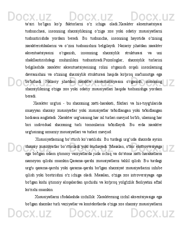 ta'siri   bo lgan   ko p   faktorlarni   o z   ichiga   oladi.Xarakter   aksentuatsiyasiʻ ʻ ʻ
tushunchasi,   insonning   shaxsiylikning   o ziga   xos   yoki   odatiy   xususiyatlarni	
ʻ
tushuntirishda   yordam   beradi.   Bu   tushuncha,   insonning   hayotida   o zining	
ʻ
xarakteristikalarini   va   o zini   tushunishini   belgilaydi.   Nazariy   jihatdan   xarakter	
ʻ
aksentuatsiyasini   o rganish,   insonning   shaxsiylik   strukturasi   va   uni	
ʻ
shakllantirishdagi   muhimlikni   tushuntiradi.Psixologlar,   shaxsiylik   turlarini
belgilashda   xarakter   aksentuatsiyasining   rolini   o'rganish   orqali   insonlarning
davranishini   va   o'zining   shaxsiylik   strukturasi   haqida   ko'proq   ma'lumotga   ega
bo'lishadi.   Nazariy   jihatdan   xarakter   aksentuatsiyasini   o'rganish,   insonning
shaxsiylikning   o'ziga   xos   yoki   odatiy   xususiyatlari   haqida   tushunishga   yordam
beradi.
        Xarakter   urg'usi   -   bu   shaxsning   xatti-harakati,   fikrlari   va   his-tuyg'ularida
muayyan   shaxsiy   xususiyatlar   yoki   xususiyatlar   ta'kidlangan   yoki   ta'kidlangan
hodisani anglatadi. Xarakter urg'usining har xil turlari mavjud bo'lib, ularning har
biri   individual   shaxsning   turli   tomonlarini   ta'kidlaydi.   Bu   erda   xarakter
urg'usining umumiy xususiyatlari va turlari mavjud:
             Xususiyatlarning bo‘rttirib ko‘rsatilishi:  Bu turdagi urg‘uda shaxsda  ayrim
shaxsiy xususiyatlar  bo‘rttiriladi yoki kuchayadi. Masalan, o'tkir ekstroversiyaga
ega   bo'lgan   odam   ijtimoiy   vaziyatlarda   juda   ochiq   va   do'stona   xatti-harakatlarni
namoyon   qilishi   mumkin.Qarama-qarshi   xususiyatlarni   tahlil   qilish:   Bu   turdagi
urg'u   qarama-qarshi   yoki   qarama-qarshi   bo'lgan   shaxsiyat   xususiyatlarini   inhibe
qilish   yoki   bostirishni   o'z   ichiga   oladi.   Masalan,   o'ziga   xos   introversiyaga   ega
bo'lgan kishi  ijtimoiy aloqalardan qochishi  va ko'proq yolg'izlik faoliyatini  afzal
ko'rishi mumkin.
             Xususiyatlarni ifodalashda izchillik: Xarakterning izchil aksentsiyasiga ega
bo'lgan shaxslar turli vaziyatlar va kontekstlarda o'ziga xos shaxsiy xususiyatlarni 