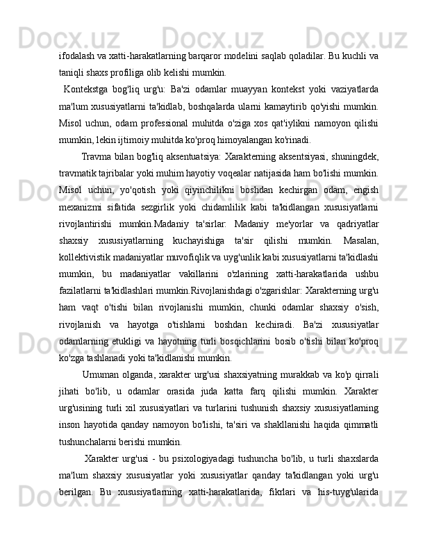 ifodalash va xatti-harakatlarning barqaror modelini saqlab qoladilar. Bu kuchli va
taniqli shaxs profiliga olib kelishi mumkin.
  Kontekstga   bog'liq   urg'u:   Ba'zi   odamlar   muayyan   kontekst   yoki   vaziyatlarda
ma'lum  xususiyatlarni   ta'kidlab, boshqalarda  ularni  kamaytirib  qo'yishi   mumkin.
Misol   uchun,   odam   professional   muhitda   o'ziga   xos   qat'iylikni   namoyon   qilishi
mumkin, lekin ijtimoiy muhitda ko'proq himoyalangan ko'rinadi.
             Travma bilan bog'liq aksentuatsiya:  Xarakterning aksentsiyasi, shuningdek,
travmatik tajribalar yoki muhim hayotiy voqealar natijasida ham bo'lishi mumkin.
Misol   uchun,   yo'qotish   yoki   qiyinchilikni   boshdan   kechirgan   odam,   engish
mexanizmi   sifatida   sezgirlik   yoki   chidamlilik   kabi   ta'kidlangan   xususiyatlarni
rivojlantirishi   mumkin.Madaniy   ta'sirlar:   Madaniy   me'yorlar   va   qadriyatlar
shaxsiy   xususiyatlarning   kuchayishiga   ta'sir   qilishi   mumkin.   Masalan,
kollektivistik madaniyatlar muvofiqlik va uyg'unlik kabi xususiyatlarni ta'kidlashi
mumkin,   bu   madaniyatlar   vakillarini   o'zlarining   xatti-harakatlarida   ushbu
fazilatlarni ta'kidlashlari mumkin.Rivojlanishdagi o'zgarishlar: Xarakterning urg'u
ham   vaqt   o'tishi   bilan   rivojlanishi   mumkin,   chunki   odamlar   shaxsiy   o'sish,
rivojlanish   va   hayotga   o'tishlarni   boshdan   kechiradi.   Ba'zi   xususiyatlar
odamlarning   etukligi   va   hayotning   turli   bosqichlarini   bosib   o'tishi   bilan   ko'proq
ko'zga tashlanadi yoki ta'kidlanishi mumkin.
             Umuman olganda, xarakter  urg'usi  shaxsiyatning  murakkab va ko'p qirrali
jihati   bo'lib,   u   odamlar   orasida   juda   katta   farq   qilishi   mumkin.   Xarakter
urg'usining   turli   xil   xususiyatlari   va   turlarini   tushunish   shaxsiy   xususiyatlarning
inson   hayotida   qanday   namoyon   bo'lishi,   ta'siri   va   shakllanishi   haqida   qimmatli
tushunchalarni berishi mumkin.
              Xarakter   urg'usi   -   bu   psixologiyadagi   tushuncha   bo'lib,   u   turli   shaxslarda
ma'lum   shaxsiy   xususiyatlar   yoki   xususiyatlar   qanday   ta'kidlangan   yoki   urg'u
berilgan.   Bu   xususiyatlarning   xatti-harakatlarida,   fikrlari   va   his-tuyg'ularida 