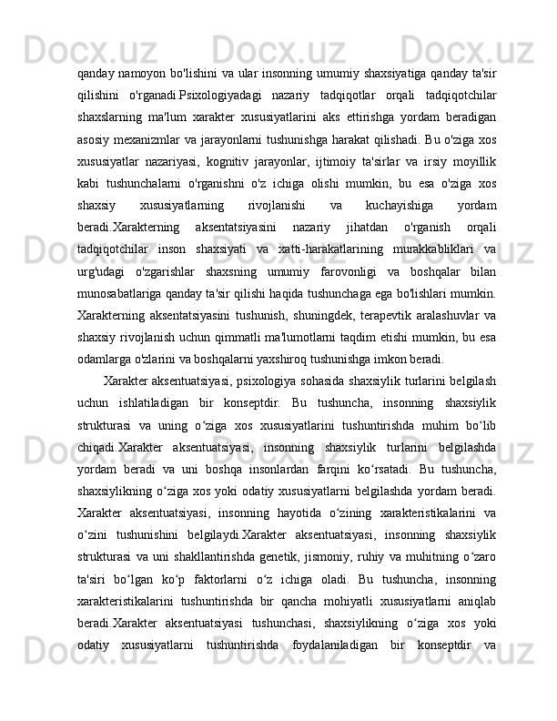 qanday namoyon bo'lishini  va ular  insonning umumiy shaxsiyatiga qanday ta'sir
qilishini   o'rganadi.Psixologiyadagi   nazariy   tadqiqotlar   orqali   tadqiqotchilar
shaxslarning   ma'lum   xarakter   xususiyatlarini   aks   ettirishga   yordam   beradigan
asosiy mexanizmlar va jarayonlarni  tushunishga  harakat  qilishadi. Bu o'ziga xos
xususiyatlar   nazariyasi,   kognitiv   jarayonlar,   ijtimoiy   ta'sirlar   va   irsiy   moyillik
kabi   tushunchalarni   o'rganishni   o'z   ichiga   olishi   mumkin,   bu   esa   o'ziga   xos
shaxsiy   xususiyatlarning   rivojlanishi   va   kuchayishiga   yordam
beradi.Xarakterning   aksentatsiyasini   nazariy   jihatdan   o'rganish   orqali
tadqiqotchilar   inson   shaxsiyati   va   xatti-harakatlarining   murakkabliklari   va
urg'udagi   o'zgarishlar   shaxsning   umumiy   farovonligi   va   boshqalar   bilan
munosabatlariga qanday ta'sir qilishi haqida tushunchaga ega bo'lishlari mumkin.
Xarakterning   aksentatsiyasini   tushunish,   shuningdek,   terapevtik   aralashuvlar   va
shaxsiy  rivojlanish  uchun qimmatli   ma'lumotlarni   taqdim  etishi  mumkin, bu  esa
odamlarga o'zlarini va boshqalarni yaxshiroq tushunishga imkon beradi.
           Xarakter aksentuatsiyasi,  psixologiya sohasida shaxsiylik turlarini belgilash
uchun   ishlatiladigan   bir   konseptdir.   Bu   tushuncha,   insonning   shaxsiylik
strukturasi   va   uning   o ziga   xos   xususiyatlarini   tushuntirishda   muhim   bo libʻ ʻ
chiqadi.Xarakter   aksentuatsiyasi,   insonning   shaxsiylik   turlarini   belgilashda
yordam   beradi   va   uni   boshqa   insonlardan   farqini   ko rsatadi.   Bu   tushuncha,	
ʻ
shaxsiylikning   o ziga   xos   yoki   odatiy   xususiyatlarni   belgilashda   yordam   beradi.	
ʻ
Xarakter   aksentuatsiyasi,   insonning   hayotida   o zining   xarakteristikalarini   va	
ʻ
o zini   tushunishini   belgilaydi.Xarakter   aksentuatsiyasi,   insonning   shaxsiylik	
ʻ
strukturasi   va   uni   shakllantirishda   genetik,   jismoniy,   ruhiy   va   muhitning   o zaro	
ʻ
ta'siri   bo lgan   ko p   faktorlarni   o z   ichiga   oladi.   Bu   tushuncha,   insonning	
ʻ ʻ ʻ
xarakteristikalarini   tushuntirishda   bir   qancha   mohiyatli   xususiyatlarni   aniqlab
beradi.Xarakter   aksentuatsiyasi   tushunchasi,   shaxsiylikning   o ziga   xos   yoki	
ʻ
odatiy   xususiyatlarni   tushuntirishda   foydalaniladigan   bir   konseptdir   va 