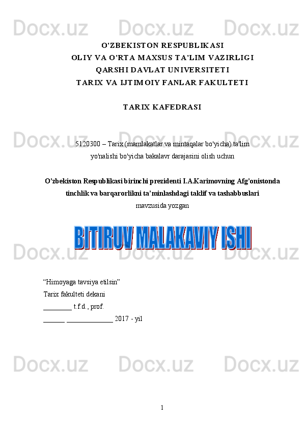 O' ZB EKI ST O N RESPUBL IK ASI	
O LI Y V A O ' RTA  MAXSUS T A' LIM V AZI RLI GI	
Q ARSH I D AVLA T UN IV ERSITETI	
TA RIX  VA  IJ TIMOI Y  FA NL AR FAK ULTE TI	
TARI X K AFED RASI
5120300 – Tarix (mamlakatlar va mintaqalar bo'yicha) ta'lim
yo'nalishi bo'yicha bakalavr darajasini olish uchun
O’zbekiston Respublikasi birinchi prezidenti I.A.Karimovning Afg’onistonda
tinchlik va barqarorlikni ta’minlashdagi taklif va tashabbuslari
mavzusida yozgan
“Himoyaga tavsiya etilsin”
Tarix fakulteti dekani 
________ t.f.d., prof. 
______ _____________ 201 7   -  yil
                                                  
1