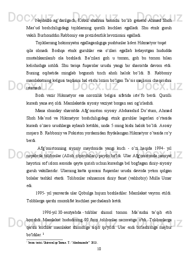 Najibullo   ag‘darilgach,   Kobul   shahrini   birinchi   bo‘lib   general   Ahmad   Shoh
Mas’ud   boshchiligidagi   tojiklarning   qurolli   kuchlari   egalladi.   Shu   etnik   guruh
vakili Burhoniddin Rabboniy esa prezidentlik lavozimini egalladi.
Tojiklarning hokimiyatni egallaganligiga pushtunlar lideri Hikmatyor toqat
qila   olmadi.   Boshqa   etnik   guruhlar   esa   o‘zlari   egallab   kelayotgan   hududda
mustahkamlanib   ola   boshladi.   Ba’zilari   goh   u   tomon,   goh   bu   tomon   bilan
kelishishga   intildi.   Shu   tariqa   fuqarolar   urushi   yangi   bir   sharoitda   davom   etdi.
Buning   oqibatida   minglab   begunoh   tinch   aholi   halok   bo‘ldi.   B.   Rabboniy
mamlakatning kelgusi taqdirini hal etishi lozim bo‘lgan Ta’sis majlisini chaqirishni
istamadi.
Bosh   vazir   Hikmatyor   esa   norozilik   belgisi   sifatida   iste’fo   berdi.   Qurolli
kurash yana avj oldi. Mamlakatda siyosiy vaziyat borgan sari og‘irlashdi.
Mana   shunday   sharoitda   Afg‘oniston   siyosiy   Abdurashid   Do’stum,   Ahmad
Shoh   Ma’sud   va   Hikmatyor   boshchiligidagi   etnik   guruhlar   lagerlari   o’rtasida
kurash   o’zaro  urushlarga  aylanib  ketdiki, unda  5 ming  kishi  halok  bo’ldi.  Asosiy
mojaro B. Rabboniy va Pokiston yordamidan foydalangan Hikmatyor o’tasida ro’y
berdi.
  Afg’onistonning   siyosiy   maydonida   yangi   kuch   -   o’zi   haqida   1994-   yil
noyabrda   tolibonlar  (Alloh o'quvchilari)  paydo bo'ldi. Ular Afg'onistonda jamiyat
hayotini sof islom asosida qayta qurish uchun kurashga bel bog'lagan diniy-siyosiy
guruh   vakillaridir.   Ularning   katta   qismini   fuqarolar   urushi   davrida   yetim   qolgan
bolalar   tashkil   etardi.   Tolibonlar   rahnamosi   diniy   fanat   (vahhobiy)   Mulla   Umar
edi. 
1995- yil yanvarda ular Qobulga hujum boshladilar. Mamlakat vayron etildi.
Toliblarga qarshi muxolifat kuchlari parchalanib ketdi.
    1996 -yil   30-sentyab da   -   tolib lar   shimol   tomon     Ma’sud ni   ta’qib   etib
borishdi.   Mamlakat   hududining   90   foizi   tolibonlar   nazoratiga   o'tdi.   Tolibonlarga
qarshi   kuchlar   mamlakat   shimoliga   siqib   qo'yildi.   Ular   endi   birlashishga   majbur
bo'ldilar.  1
1
  Jaxon  tarixi. Universal qo’llanma. T.:  “ Akademnashr ”    2013..
10