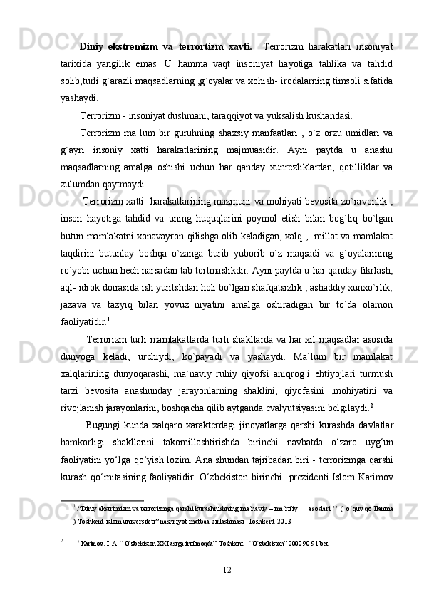Diniy   ekstremizm   va   terrortizm   xavfi.     Terrorizm   harakatlari   insoniyat
tarixida   yangilik   emas.   U   hamma   vaqt   insoniyat   hayotiga   tahlika   va   tahdid
solib,turli g`arazli maqsadlarning ,g`oyalar va xohish- irodalarning timsoli sifatida
yashaydi.
Terrorizm - insoniyat dushmani, taraqqiyot va yuksalish kushandasi.
Terrorizm   ma`lum   bir   guruhning   shaxsiy   manfaatlari   ,   o`z   orzu   umidlari   va
g`ayri   insoniy   xatti   harakatlarining   majmuasidir.   Ayni   paytda   u   anashu
maqsadlarning   amalga   oshishi   uchun   har   qanday   xunrezliklardan,   qotilliklar   va
zulumdan qaytmaydi.
  Terrorizm xatti- harakatlarining mazmuni va mohiyati bevosita zo`ravonlik ,
inson   hayotiga   tahdid   va   uning   huquqlarini   poymol   etish   bilan   bog`liq   bo`lgan
butun mamlakatni xonavayron qilishga olib keladigan, xalq ,   millat va mamlakat
taqdirini   butunlay   boshqa   o`zanga   burib   yuborib   o`z   maqsadi   va   g`oyalarining
ro`yobi uchun hech narsadan tab tortmaslikdir. Ayni paytda u har qanday fikrlash,
aql- idrok doirasida ish yuritshdan holi bo`lgan shafqatsizlik , ashaddiy xunxo`rlik,
jazava   va   tazyiq   bilan   yovuz   niyatini   amalga   oshiradigan   bir   to`da   olamon
faoliyatidir. 1
 
   Terrorizm turli mamlakatlarda turli shakllarda va har xil maqsadlar asosida
dunyoga   keladi,   urchiydi,   ko`payadi   va   yashaydi.   Ma`lum   bir   mamlakat
xalqlarining   dunyoqarashi,   ma`naviy   ruhiy   qiyofsi   aniqrog`i   ehtiyojlari   turmush
tarzi   bevosita   anashunday   jarayonlarning   shaklini,   qiyofasini   ,mohiyatini   va
rivojlanish jarayonlarini, boshqacha qilib aytganda evalyutsiyasini belgilaydi. 2
Bugungi   kunda   xalqaro   xarakterdagi   jinoyatlarga   qarshi   kurashda   davlatlar
hamkorligi   shakllarini   takomillashtirishda   birinchi   navbatda   o‘zaro   uyg‘un
faoliyatini yo‘lga qo‘yish lozim. Ana shundan tajribadan biri - terrorizmga qarshi
kurash qo‘mitasining faoliyatidir. O‘zbekiston birinchi   prezidenti Islom Karimov
1
.“Diniy ekstrimizm va terrorizmga qarshi kurashnishning ma`naviy – ma`rifiy      asoslari ’’  (  o`quv qo`llanma
)   Toshkent islom universiteti” nashriyot-matbaa birlashmasi  Toshkent-2013
2
          ?
  Karimov. I. A. “ O`zbekiston XXI asrga intilmoqda ”   Toshkent – “O`zbekiston”-2000 90-91-bet
12