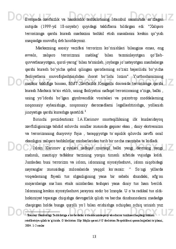 Evropada   xavfsizlik   va   hamkorlik   tashkilotining   Istambul   sammitida   so‘zlagan
nutqida   (1999-yil   18-noyabr)   quyidagi   takliflarni   bildirgan   edi:   "Xalqaro
terrorizmga   qarshi   kurash   markazini   tashkil   etish   masalasini   keskin   qo‘yish
maqsadga muvofiq deb hisoblaymiz.
Markazning   asosiy   vazifasi   terrorizm   ko‘rinishlari   bilangina   emas,   eng
avvalo,   xalqaro   terrorizmni   mablag‘   bilan   taxminlayotgan   qo‘llab-
quvvatlanayotgan, qurol-yarog‘ bilan ta'minlab, joylarga jo‘natayotgan manbalarga
qarshi   kurash   bo‘yicha   qabul   qilingan   qarorlarning   so‘zsiz   bajarilishi   bo‘yicha
faoliyatlarni   muvofiqlashtirishdan   iborat   bo‘lishi   lozim".   Yurtboshimizning
mazkur   taklifiga   binoan,   BMT   Xavfsizlik   Kengashi   doirasida   terrorizmga   qarshi
kurash Markazi ta'sis etilib, uning faoliyatini nafaqat terrorizmning o‘ziga, balki ,
uning   yo‘ldoshi   bo‘lgan   giyohvandlik   vositalari   va   psixotrop   moddalarning
noqonuniy   aylanishiga,   noqonuniy   daromadlarni   legallashtirishga,   yollanish
jinoyatiga qarshi kurashga qaratildi. 1
Birinchi   prezidentimiz   I.A.Karimov   mustaqillikning   ilk   kunlaridayoq
xavfizligimizga tahdid soluvchi  omillar  xususida  gapirar ekan , diniy ekstremizm
va   terrorizmning   dunyoviy   fojia   ,   taraqqiyotga   to`sqinlik   qiluvchi   xavfli   omil
ekanligini xalqaro tashkilotlar minbarlaridan turib bir necha marotaba ta`kidladi.
Islom   Karimov   g`oyalari   nafaqat   mustaqil   balki   yangi   davrning   yangi
mahsuli,   mantiqiy   tafakkur   tarzining   yorqin   timsoli   sifatida   vujudga   keldi.
Jumladan   buni   terrorizm   va   islom,   islomning   siyosiylashuvi,   islom   niqobidagi
nayranglar   xususidagi   xulosalarida   yaqqol   ko`ramiz:   “   So`ngi   yillarda
voqealarning   fojeali   tus   olganligining   yana   bir   sababi   shundaki,   afg`on
mojarolariga   ma`lum   etnik   nizolardan   tashqari   yana   diniy   tus   ham   berildi.
Islomning keskin siyosiylashuvi jarayoni sodir bo`lmoqda. U o`ta radikal tus oldi-
hokimiyat tepasiga chiqishga davogarlik qilish va barcha dinshunoslarni madadga
chaqirgan   holda   bunga   qurolli   yo`l   bilan   erishishga   ochiqdan   ochiq   urinish   yuz
1
  Shanxay Hamkorligi Tashkilotiga a`zo davlatlar o`rtasida mintaqaviy akselterror tuzilmasi haqidagi bitimni 
ratefikatsiya qilish to`g`risida. O`zbekiston Oliy Majlis qarori.// O`zbekiston Respublikasi qonun hujjatlari to`plami, 
2004. 1-2 sonlar
13