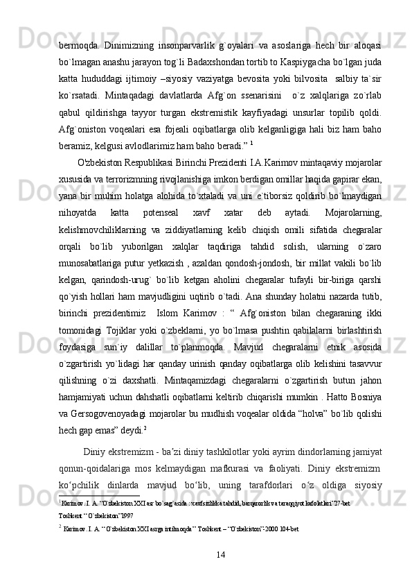 bermoqda.   Dinimizning   insonparvarlik   g`oyalari   va   asoslariga   hech   bir   aloqasi
bo`lmagan anashu jarayon tog`li Badaxshondan tortib to Kaspiygacha bo`lgan juda
katta   hududdagi   ijtimoiy   –siyosiy   vaziyatga   bevosita   yoki   bilvosita     salbiy   ta`sir
ko`rsatadi.   Mintaqadagi   davlatlarda   Afg`on   ssenarisini     o`z   xalqlariga   zo`rlab
qabul   qildirishga   tayyor   turgan   ekstremistik   kayfiyadagi   unsurlar   topilib   qoldi.
Afg`oniston  voqealari  esa   fojeali   oqibatlarga  olib kelganligiga  hali   biz ham   baho
beramiz, kelgusi avlodlarimiz ham baho beradi.”  1
O'zbekiston Respublikasi Birinchi Prezidenti I.A.Karimov mintaqaviy mojarolar
xususida va terrorizmning rivojlanishiga imkon berdigan omillar haqida gapirar ekan,
yana   bir   muhim   holatga   alohida   to`xtaladi   va   uni   e`tiborsiz   qoldirib   bo`lmaydigan
nihoyatda   katta   potenseal   xavf   xatar   deb   aytadi.   Mojarolarning,
kelishmovchiliklarning   va   ziddiyatlarning   kelib   chiqish   omili   sifatida   chegaralar
orqali   bo`lib   yuborilgan   xalqlar   taqdiriga   tahdid   solish,   ularning   o`zaro
munosabatlariga  putur   yetkazish  ,  azaldan  qondosh-jondosh,  bir   millat   vakili  bo`lib
kelgan,   qarindosh-urug`   bo`lib   ketgan   aholini   chegaralar   tufayli   bir-biriga   qarshi
qo`yish  hollari  ham   mavjudligini  uqtirib  o`tadi.  Ana  shunday  holatni  nazarda  tutib,
birinchi   prezidentimiz     Islom   Karimov   :   “   Afg`oniston   bilan   chegaraning   ikki
tomonidagi   Tojiklar   yoki   o`zbeklarni,   yo   bo`lmasa   pushtin   qabilalarni   birlashtirish
foydasiga   sun`iy   dalillar   to`planmoqda.   Mavjud   chegaralarni   etnik   asosida
o`zgartirish   yo`lidagi   har   qanday   urinish   qanday   oqibatlarga   olib   kelishini   tasavvur
qilishning   o`zi   daxshatli.   Mintaqamizdagi   chegaralarni   o`zgartirish   butun   jahon
hamjamiyati uchun dahshatli oqibatlarni keltirib chiqarishi mumkin . Hatto Bosniya
va Gersogovenoyadagi mojarolar bu mudhish voqealar oldida “holva” bo`lib qolishi
hech gap emas” deydi. 2
          Diniy ekstremizm   - ba zi diniy tashkilotlar yoki ayrim dindorlarning jamiyatʼ
qonun-qoidalariga   mos   kelmaydigan   mafkurasi   va   faoliyati.   Diniy   ekstremizm  
ko pchilik   dinlarda   mavjud   bo lib,   uning   tarafdorlari   o z   oldiga   siyosiy	
ʻ ʻ ʻ
1
Karimov. I. A. “O`zbekiston XXI asr bo`sag`asida : xavfsizlikka tahdid, barqarorlik va taraqqiyot kafolatlari”27-bet
Toshkent “ O`zbekiston”1997
2
  Karimov. I. A. “ O`zbekiston XXI asrga intilmoqda ”   Toshkent – “O`zbekiston”-2000 104-bet
14