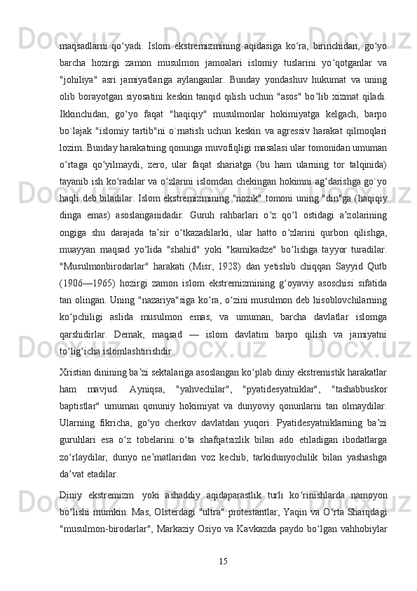 maqsadlarni   qo yadi.   Islom   ekstremizmining   aqidasiga   ko ra,   birinchidan,   go yoʻ ʻ ʻ
barcha   hozirgi   zamon   musulmon   jamoalari   islomiy   tuslarini   yo qotganlar   va	
ʻ
"johiliya"   asri   jamiyatlariga   aylanganlar.   Bunday   yondashuv   hukumat   va   uning
olib borayotgan siyosatini   keskin  tanqid qilish  uchun  "asos"   bo lib  xizmat  qiladi.	
ʻ
Ikkinchidan,   go yo   faqat   "haqiqiy"   musulmonlar   hokimiyatga   kelgach,   barpo	
ʻ
bo`lajak   "islomiy   tartib"ni   o`rnatish   uchun   keskin   va   agressiv   harakat   qilmoqlari
lozim. Bunday harakatning qonunga muvofiqligi masalasi ular tomonidan umuman
o rtaga   qo yilmaydi,   zero,   ular   faqat   shariatga   (bu   ham   ularning   tor   talqinida)	
ʻ ʻ
tayanib ish ko radilar va o zlarini islomdan chekingan hokimni ag darishga go`yo	
ʻ ʻ ʻ
haqli deb biladilar.   Islom ekstremizmining "nozik" tomoni uning "din"ga (haqiqiy
dinga   emas)   asoslanganidadir.   Guruh   rahbarlari   o z   qo l   ostidagi   a zolarining	
ʻ ʻ ʼ
ongiga   shu   darajada   ta sir   o tkazadilarki,   ular   hatto   o zlarini   qurbon   qilishga,	
ʼ ʻ ʻ
muayyan   maqsad   yo lida   "shahid"   yoki   "kamikadze"   bo lishga   tayyor   turadilar.	
ʻ ʻ
"Musulmonbirodarlar"   harakati   (Misr,   1928)   dan   yetishib   chiqqan   Sayyid   Qutb
(1906—1965)   hozirgi   zamon   islom   ekstremizmining   g oyaviy   asoschisi   sifatida	
ʻ
tan olingan. Uning "nazariya"siga ko ra, o zini musulmon deb hisoblovchilarning	
ʻ ʻ
ko pchiligi   aslida   musulmon   emas,   va   umuman,   barcha   davlatlar   islomga	
ʻ
qarshidirlar.   Demak,   maqsad   —   islom   davlatini   barpo   qilish   va   jamiyatni
to lig icha islomlashtirishdir.
ʻ ʻ
Xristian dinining ba zi sektalariga asoslangan ko plab diniy ekstremistik harakatlar	
ʼ ʻ
ham   mavjud.   Ayniqsa,   "yahvechilar",   "pyatidesyatniklar",   "tashabbuskor
baptistlar"   umuman   qonuniy   hokimiyat   va   dunyoviy   qonunlarni   tan   olmaydilar.
Ularning   fikricha,   go yo   cherkov   davlatdan   yuqori.   Pyatidesyatniklarning   ba zi	
ʻ ʼ
guruhlari   esa   o z   tobelarini   o ta   shafqatsizlik   bilan   ado   etiladigan   ibodatlarga	
ʻ ʻ
zo rlaydilar,   dunyo   ne matlaridan   voz   kechib,   tarkidunyochilik   bilan   yashashga	
ʻ ʼ
da vat etadilar.
ʼ
Diniy   ekstremizm     yoki   ashaddiy   aqidaparastlik   turli   ko rinishlarda   namoyon	
ʻ
bo lishi  mumkin.  	
ʻ Mas,  Olsterdagi  "ultra"  protestantlar,  Yaqin  va O rta  Sharqdagi	ʻ
"musulmon-birodarlar", Markaziy Osiyo va Kavkazda paydo bo lgan vahhobiylar	
ʻ
15