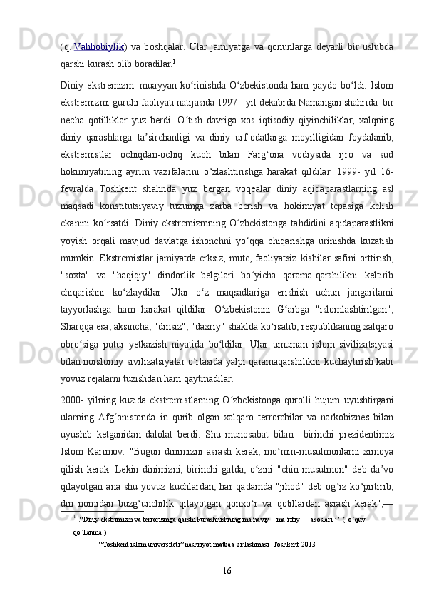 (q.   Vahhobiylik )   va   b oshqalar .   Ular   jamiyatga   va   qonunlarga   deyarli   bir   uslubda
qarshi kurash olib boradilar. 1
Diniy   ekstremizm     muayyan   ko rinishda   O zbekistonda   ham   paydo   bo ldi.   Islomʻ ʻ ʻ
ekstremizmi guruhi faoliyati natijasida 1997-   yil  dek abr da Namangan  shahrida   bir
necha   qotilliklar   yuz   berdi.   O tish   davriga   xos   i
ʻ q tisodiy   qiyinchiliklar,   xalqning
diniy   qarashlarga   ta sirchanligi   va   diniy   urf-odatlarga   moyilligidan   foydalanib,	
ʼ
ekstremistlar   ochiqdan-ochiq   kuch   bilan   Farg ona   vodiysida   ijro   va   sud	
ʻ
hokimiyatining   ayrim   vazifalarini   o zlashtirishga   harakat   qildilar.   1999-   y	
ʻ il   16-
fevralda   Toshkent   sh ahrida   yuz   bergan   voqealar   diniy   aqidaparastlarning   asl
maqsadi   konstitutsiyaviy   tuzumga   zarba   berish   va   hokimiyat   tepasiga   kelish
ekanini   ko rsatdi.  	
ʻ Diniy  ekstremizm ning  O zbekistonga   tahdidini   aqidaparastlikni	ʻ
yoyish   orqali   mavjud   davlatga   ishonchni   yo qqa   chiqarishga   urinishda   kuzatish	
ʻ
mumkin.  Ekstremistlar  jamiyatda  erksiz,   mute,   faoliyatsiz   kishilar   safini   orttirish,
"soxta"   va   "haqiqiy"   dindorlik   belgilari   bo yicha   qarama-qarshilikni   keltirib
ʻ
chiqarishni   ko zlaydilar.   Ular   o z   maqsadlariga   erishish   uchun   jangarilarni	
ʻ ʻ
tayyorlashga   ham   harakat   qildilar.   O zbekistonni   G arbga   "islomlashtirilgan",	
ʻ ʻ
Sharqqa esa, aksincha, "dinsiz", "daxriy" shaklda ko rsatib, respublikaning xalqaro	
ʻ
obro siga   putur   yetkazish   niyatida   bo ldilar.   Ular   umuman   islom   sivilizatsiyasi	
ʻ ʻ
bilan noislomiy sivilizatsiyalar o rtasida yalpi qaramaqarshilikni kuchaytirish kabi	
ʻ
yovuz rejalarni tuzishdan ham qaytmadilar.
2000-   y il ning   kuzida   ekstremistlarning   O zbekistonga   qurolli   hujum   uyushtirgani	
ʻ
ularning   Afg onistonda   in   qurib   olgan   xalqaro   terrorchilar   va   narkobiznes   bilan	
ʻ
uyushib   ketganidan   dalolat   berdi.   Shu   munosabat   bilan     birinchi   p rezident imiz
Islom   Karimov:   "Bugun   dinimizni   asrash   kerak,   mo min-musulmonlarni   ximoya	
ʻ
qilish   kerak.   Lekin   dinimizni,   birinchi   galda,   o zini   "chin   musulmon"   deb   da vo	
ʻ ʼ
qilayotgan   ana   shu   yovuz   kuchlardan,   har   qadamda   "jihod"   deb   og iz   ko pirtirib,	
ʻ ʻ
din   nomidan   buzg unchilik   qilayotgan   qonxo r   va   qotillardan   asrash   kerak",—	
ʻ ʻ
1
  .“Diniy ekstrimizm va terrorizmga qarshi kurashnishning ma`naviy – ma`rifiy      asoslari ’’  (  o`quv 
qo`llanma )
“Toshkent islom universiteti” nashriyot-matbaa birlashmasi  Toshkent-2013
16