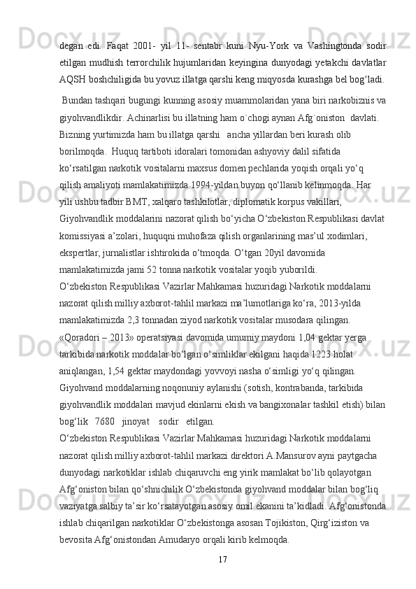degan   edi.   Faqat   2001-   y il   11-   sen tabr   kuni   Nyu-York   va   Vashingtonda   sodir
etilgan mudhish terrorchilik hujumlaridan keyingina dunyodagi yetakchi davlatlar
AQSH boshchiligida bu yovuz illatga qarshi keng miqyosda kurashga bel bog ladi.ʻ
  Bundan   tashqari   bugungi   kunning   asosiy   muammolaridan   yana   biri   narkobiznis   va
giyohvandlikdir .  Achinarlisi   bu   illatning   ham   o ` chogi   aynan   Afg ` oniston    davlati .  
Bizning yurtimizda ham bu illatga qarshi   ancha yillardan beri kurash olib 
borilmoqda.  Huquq tartiboti idoralari tomonidan ashyoviy dalil sifatida 
ko‘rsatilgan narkotik vositalarni maxsus domen pechlarida yoqish orqali yo‘q 
qilish amaliyoti mamlakatimizda 1994-yildan buyon qo‘llanib kelinmoqda.  Har 
yili ushbu tadbir BMT, xalqaro tashkilotlar, diplomatik korpus vakillari, 
Giyohvandlik moddalarini nazorat qilish bo‘yicha O‘zbekiston Respublikasi davlat
komissiyasi a’zolari, huquqni muhofaza qilish organlarining mas’ul xodimlari, 
ekspertlar, jurnalistlar ishtirokida o‘tmoqda. O‘tgan 20yil davomida 
mamlakatimizda jami 52 tonna narkotik vositalar yoqib yuborildi.  
O‘zbekiston Respublikasi Vazirlar Mahkamasi huzuridagi Narkotik moddalarni 
nazorat qilish milliy axborot-tahlil markazi ma’lumotlariga ko‘ra, 2013-yilda 
mamlakatimizda 2,3 tonnadan ziyod narkotik vositalar musodara qilingan. 
«Qoradori – 2013» operatsiyasi davomida umumiy maydoni 1,04 gektar yerga 
tarkibida narkotik moddalar bo‘lgan o‘simliklar ekilgani haqida 1223 holat 
aniqlangan, 1,54 gektar maydondagi yovvoyi nasha o‘simligi yo‘q qilingan. 
Giyohvand moddalarning noqonuniy aylanishi (sotish, kontrabanda, tarkibida 
giyohvandlik moddalari mavjud ekinlarni ekish va bangixonalar tashkil etish) bilan
bog‘lik   7680   jinoyat    sodir   etilgan.  
O‘zbekiston Respublikasi Vazirlar Mahkamasi huzuridagi Narkotik moddalarni 
nazorat qilish milliy axborot-tahlil markazi direktori A.Mansurov ayni paytgacha 
dunyodagi narkotiklar ishlab chiqaruvchi eng yirik mamlakat bo‘lib qolayotgan 
Afg‘oniston bilan qo‘shnichilik O‘zbekistonda giyohvand moddalar bilan bog‘liq 
vaziyatga salbiy ta’sir ko‘rsatayotgan asosiy omil ekanini ta’kidladi. Afg‘onistonda
ishlab chiqarilgan narkotiklar O‘zbekistonga asosan Tojikiston, Qirg‘iziston va 
bevosita Afg‘onistondan Amudaryo orqali kirib kelmoqda.
17