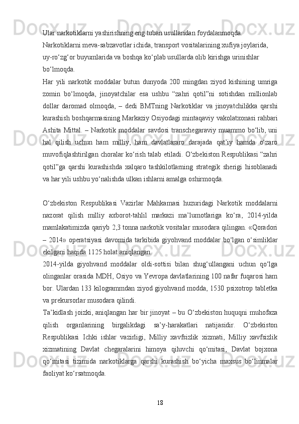 Ular narkotiklarni yashirishning eng tuban usullaridan foydalanmoqda. 
Narkotiklarni meva-sabzavotlar ichida, transport vositalarining xufiya joylarida, 
uy-ro‘zg‘or buyumlarida va boshqa ko‘plab usullarda olib kirishga urinishlar 
bo‘lmoqda. 
Har   yili   narkotik   moddalar   butun   dunyoda   200   mingdan   ziyod   kishining   umriga
zomin   bo‘lmoqda,   jinoyatchilar   esa   ushbu   “zahri   qotil”ni   sotishdan   millionlab
dollar   daromad   olmoqda,   –   dedi   BMTning   Narkotiklar   va   jinoyatchilikka   qarshi
kurashish boshqarmasining Markaziy Osiyodagi mintaqaviy vakolatxonasi rahbari
Ashita   Mittal.   –  Narkotik  moddalar   savdosi   transchegaraviy   muammo  bo‘lib,  uni
hal   qilish   uchun   ham   milliy,   ham   davlatlararo   darajada   qat’iy   hamda   o‘zaro
muvofiqlashtirilgan choralar ko‘rish talab etiladi. O‘zbekiston Respublikasi “zahri
qotil”ga   qarshi   kurashishda   xalqaro   tashkilotlarning   strategik   sherigi   hisoblanadi
va har yili ushbu yo‘nalishda ulkan ishlarni amalga oshirmoqda.  
O‘zbekiston   Respublikasi   Vazirlar   Mahkamasi   huzuridagi   Narkotik   moddalarni
nazorat   qilish   milliy   axborot-tahlil   markazi   ma’lumotlariga   ko‘ra,   2014-yilda
mamlakatimizda qariyb 2,3 tonna narkotik vositalar musodara qilingan. «Qoradori
– 2014» operatsiyasi  davomida tarkibida giyohvand moddalar bo‘lgan o‘simliklar
ekilgani haqida 1125 holat aniqlangan.  
2014-yilda   giyohvand   moddalar   oldi-sottisi   bilan   shug‘ullangani   uchun   qo‘lga
olinganlar orasida MDH, Osiyo va Yevropa davlatlarining 100 nafar fuqarosi ham
bor. Ulardan 133 kilogrammdan ziyod giyohvand modda, 1530 psixotrop tabletka
va prekursorlar musodara qilindi.  
Ta’kidlash joizki, aniqlangan har bir  jinoyat – bu O‘zbekiston huquqni  muhofaza
qilish   organlarining   birgalikdagi   sa’y-harakatlari   natijasidir.   O‘zbekiston
Respublikasi   Ichki   ishlar   vazirligi,   Milliy   xavfsizlik   xizmati,   Milliy   xavfsizlik
xizmatining   Davlat   chegaralarini   himoya   qiluvchi   qo‘mitasi,   Davlat   bojxona
qo‘mitasi   tizimida   narkotiklarga   qarshi   kurashish   bo‘yicha   maxsus   bo‘linmalar
faoliyat ko‘rsatmoqda.  
18