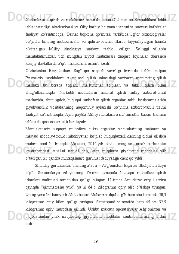 Xodimlarni  o‘qitish va malakasini  oshirish uchun O‘zbekiston Respublikasi  Ichki
ishlar   vazirligi   akademiyasi   va   Oliy   harbiy   bojxona   institutida   maxsus   kafedralar
faoliyat   ko‘rsatmoqda.   Davlat   bojxona   qo‘mitasi   tarkibida   ilg‘or   texnologiyalar
bo‘yicha   kinolog   mutaxassislar   va   qidiruv-xizmat   itlarini   tayyorlaydigan   hamda
o‘qitadigan   Milliy   kinologiya   markazi   tashkil   etilgan.   So‘nggi   yillarda
mamlakatimizdan   uch   mingdan   ziyod   mutaxassis   xalqaro   loyihalar   doirasida
xorijiy davlatlarda o‘qib, malakasini oshirib keldi.  
O‘zbekiston   Respublikasi   Sog‘liqni   saqlash   vazirligi   tizimida   tashkil   etilgan
Psixoaktiv   moddalarni   suiste’mol   qilish   sohasidagi   vaziyatni   monitoring   qilish
markazi   bu   borada   tegishli   ma’lumotlar   to‘plash   va   tahlil   qilish   bilan
shug‘ullanmoqda.   Narkotik   moddalarni   nazorat   qilish   milliy   axborot-tahlil
markazida, shuningdek, huquqni muhofaza qilish organlari tahlil boshqarmalarida
giyohvandlik   vositalarining   noqonuniy   aylanishi   bo‘yicha   axborot-tahlil   tizimi
faoliyat ko‘rsatmoqda. Ayni paytda Milliy idoralararo ma’lumotlar bazasi tizimini
ishlab chiqish ishlari olib borilayotir.  
Mamlakatimiz   huquqni   muhofaza   qilish   organlari   xodimlarining   mahorati   va
mavjud   moddiy-texnik   imkoniyatlar   ko‘plab   huquqbuzarliklarning   oldini   olishda
muhim   omil   bo‘lmoqda.   Masalan,   2014-yili   davlat   chegarasi   orqali   narkotiklar
kontrabandasi   kanalini   tashkil   etib,   katta   miqdorda   giyohvand   moddalar   olib
o‘tadigan bir qancha mintaqalararo guruhlar faoliyatiga chek qo‘yildi.  
             Shunday guruhlardan birining a’zosi – Afg‘oniston fuqarosi Shohjahon Ziyo
o‘g‘li   Surxondaryo   viloyatining   Termiz   tumanida   huquqni   muhofaza   qilish
idoralari   xodimlari   tomonidan   qo‘lga   olingan.   U   tunda   Amudaryo   orqali   rezina
qayiqda   “qimmatbaho   yuk”,   ya’ni   64,6   kilogramm   opiy   olib   o‘tishga   uringan.
Uning yana bir hamyurti Abdulhakim Muhammadqul o‘g‘li ham shu tumanda 20,3
kilogramm   opiy   bilan   qo‘lga   tushgan.   Samarqand   viloyatida   ham   45   va   32,5
kilogramm   opiy   musodara   qilindi.   Ushbu   maxsus   operatsiyalar   Afg‘oniston   va
Tojikistondan   yirik   miqdordagi   giyohvand   moddalar   kontrabandasining   oldini
oldi.  
19