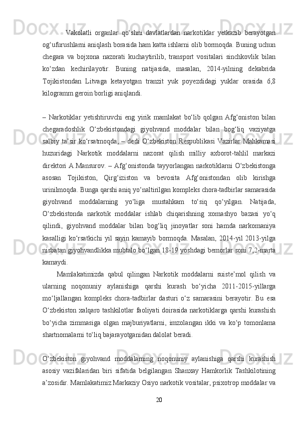 Vakolatli   organlar   qo‘shni   davlatlardan   narkotiklar   yetkazib   berayotgan
og‘ufurushlarni aniqlash borasida ham katta ishlarni olib bormoqda. Buning uchun
chegara   va   bojxona   nazorati   kuchaytirilib,   transport   vositalari   sinchkovlik   bilan
ko‘zdan   kechirilayotir.   Buning   natijasida,   masalan,   2014-yilning   dekabrida
Tojikistondan   Litvaga   ketayotgan   tranzit   yuk   poyezdidagi   yuklar   orasida   6,8
kilogramm geroin borligi aniqlandi.  
–   Narkotiklar   yetishtiruvchi   eng   yirik   mamlakat   bo‘lib   qolgan   Afg‘oniston   bilan
chegaradoshlik   O‘zbekistondagi   giyohvand   moddalar   bilan   bog‘liq   vaziyatga
salbiy   ta’sir   ko‘rsatmoqda,   –   dedi   O‘zbekiston   Respublikasi   Vazirlar   Mahkamasi
huzuridagi   Narkotik   moddalarni   nazorat   qilish   milliy   axborot-tahlil   markazi
direktori   A.Mansurov.   –   Afg‘onistonda   tayyorlangan   narkotiklarni   O‘zbekistonga
asosan   Tojikiston,   Qirg‘iziston   va   bevosita   Afg‘onistondan   olib   kirishga
urinilmoqda. Bunga qarshi aniq yo‘naltirilgan kompleks chora-tadbirlar samarasida
giyohvand   moddalarning   yo‘liga   mustahkam   to‘siq   qo‘yilgan.   Natijada,
O‘zbekistonda   narkotik   moddalar   ishlab   chiqarishning   xomashyo   bazasi   yo‘q
qilindi,   giyohvand   moddalar   bilan   bog‘liq   jinoyatlar   soni   hamda   narkomaniya
kasalligi   ko‘rsatkichi   yil   sayin   kamayib   bormoqda.   Masalan,   2014-yil   2013-yilga
nisbatan giyohvandlikka mubtalo bo‘lgan 18-19 yoshdagi bemorlar soni 7,2-marta
kamaydi.  
        Mamlakatimizda   qabul   qilingan   Narkotik   moddalarni   suiste’mol   qilish   va
ularning   noqonuniy   aylanishiga   qarshi   kurash   bo‘yicha   2011-2015-yillarga
mo‘ljallangan   kompleks   chora-tadbirlar   dasturi   o‘z   samarasini   berayotir.   Bu   esa
O‘zbekiston  xalqaro tashkilotlar faoliyati doirasida narkotiklarga qarshi  kurashish
bo‘yicha   zimmasiga   olgan   majburiyatlarni,   imzolangan   ikki   va   ko‘p   tomonlama
shartnomalarni to‘liq bajarayotganidan dalolat beradi.  
O‘zbekiston   giyohvand   moddalarning   noqonuniy   aylanishiga   qarshi   kurashish
asosiy   vazifalaridan   biri   sifatida   belgilangan   Shanxay   Hamkorlik   Tashkilotining
a’zosidir. Mamlakatimiz Markaziy Osiyo narkotik vositalar, psixotrop moddalar va
20