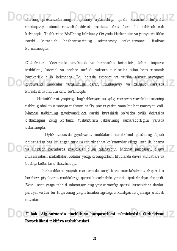 ularning   prekursorlarining   noqonuniy   aylanishiga   qarshi   kurashish   bo‘yicha
mintaqaviy   axborot   muvofiqlashtirish   markazi   ishida   ham   faol   ishtirok   etib
kelmoqda. Toshkentda BMTning Markaziy Osiyoda Narkotiklar va jinoyatchilikka
qarshi   kurashish   boshqarmasining   mintaqaviy   vakolatxonasi   faoliyat
ko‘rsatmoqda.  
O‘zbekiston   Yevropada   xavfsizlik   va   hamkorlik   tashkiloti,   Jahon   bojxona
tashkiloti,   Interpol   va   boshqa   nufuzli   xalqaro   tuzilmalar   bilan   ham   samarali
hamkorlik   qilib   kelmoqda.   Bu   borada   axborot   va   tajriba   almashinayotgani
giyohvand   moddalar   tarqalishiga   qarshi   mintaqaviy   va   xalqaro   darajada
kurashishda muhim omil bo‘lmoqda.  
               Narkotiklarni  yoqishga bag‘ishlangan  bu galgi  marosim  mamlakatimizning
ushbu global muammoga nisbatan qat’iy pozitsiyasini yana bir bor namoyon etdi.
Mazkur   tadbirning   giyohvandlikka   qarshi   kurashish   bo‘yicha   oylik   doirasida
o‘tkazilgani   keng   ko‘lamli   tushuntirish   ishlarining   samaradorligini   yanada
oshirmoqda.  
                  Oylik   doirasida   giyohvand   moddalarni   suiiste’mol   qilishning   fojiali
oqibatlariga bag‘ishlangan turkum eshittirish va ko‘rsatuvlar efirga uzatilib, bosma
va   elektron   nashrlarda   maqolalar   e’lon   qilinayotir.   Mehnat   jamoalari,   o‘quv
muassasalari, mahallalar, bolalar yozgi oromgohlari, klublarda davra suhbatlari va
boshqa tadbirlar o‘tkazilmoqda.  
                Narkotiklarni   yoqish   marosimida   xorijlik   va   mamlakatimiz   ekspertlari
barchani giyohvand moddalarga qarshi kurashishda yanada jipslashishga chaqirdi.
Zero,   insoniyatga   tahdid   solayotgan   eng   yovuz   xavfga   qarshi   kurashishda   davlat,
jamiyat va har bir fuqaroning yaqin hamkorligidagina kutilgan natijalarga erishish
mumkin.  
II   bob .   Afg’onistonda   tinchlik   va   barqarorlikni   ta’minlashda   O'zbekiston
Respublikasi taklif va tashabbuslari.
21