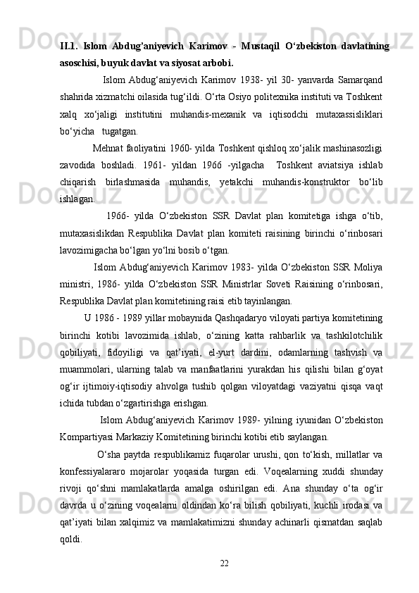 II.1.   Islom   Abdug’aniyevich   Karimov   -   Mustaqil   O‘zbekiston   davlatining
asoschisi, buyuk davlat va siyosat arbobi.  
                      Islom   Abdug‘aniyevich   Karimov   1938-   yil   30-   yanvarda   Samarqand
shahrida xizmatchi oilasida tug‘ildi. O‘rta Osiyo politexnika instituti va Toshkent
xalq   xo‘jaligi   institutini   muhandis-mexanik   va   iqtisodchi   mutaxassisliklari
bo‘yicha   tugatgan.
                Mehnat faoliyatini 1960- yilda Toshkent qishloq xo‘jalik mashinasozligi
zavodida   boshladi.   1961-   yildan   1966   -yilgacha     Toshkent   aviatsiya   ishlab
chiqarish   birlashmasida   muhandis,   yetakchi   muhandis-konstruktor   bo‘lib
ishlagan. 
                  1966-   yilda   O‘zbekiston   SSR   Davlat   plan   komitetiga   ishga   o‘tib,
mutaxasislikdan   Respublika   Davlat   plan   komiteti   raisining   birinchi   o‘rinbosari
lavozimigacha bo‘lgan yo‘lni bosib o‘tgan.
                  Islom   Abdug‘aniyevich   Karimov   1983-   yilda   O‘zbekiston   SSR   Moliya
ministri,   1986-   yilda   O‘zbekiston   SSR   Ministrlar   Soveti   Raisining   o‘rinbosari,
Respublika Davlat plan komitetining raisi etib tayinlangan.
         U 1986 - 1989 yillar mobaynida Qashqadaryo viloyati partiya komitetining
birinchi   kotibi   lavozimida   ishlab,   o‘zining   katta   rahbarlik   va   tashkilotchilik
qobiliyati,   fidoyiligi   va   qat’iyati,   el-yurt   dardini,   odamlarning   tashvish   va
muammolari,   ularning   talab   va   manfaatlarini   yurakdan   his   qilishi   bilan   g‘oyat
og‘ir   ijtimoiy-iqtisodiy   ahvolga   tushib   qolgan   viloyatdagi   vaziyatni   qisqa   vaqt
ichida tubdan o‘zgartirishga erishgan. 
                    Islom   Abdug‘aniyevich   Karimov   1989-   yilning   iyunidan   O‘zbekiston
Kompartiyasi Markaziy Komitetining birinchi kotibi etib saylangan. 
                    O‘sha   paytda   respublikamiz   fuqarolar   urushi,   qon   to‘kish,   millatlar   va
konfessiyalararo   mojarolar   yoqasida   turgan   edi.   Voqealarning   xuddi   shunday
rivoji   qo‘shni   mamlakatlarda   amalga   oshirilgan   edi.   Ana   shunday   o‘ta   og‘ir
davrda   u   o‘zining   voqealarni   oldindan   ko‘ra   bilish   qobiliyati,   kuchli   irodasi   va
qat’iyati   bilan   xalqimiz   va   mamlakatimizni   shunday   achinarli   qismatdan   saqlab
qoldi. 
22