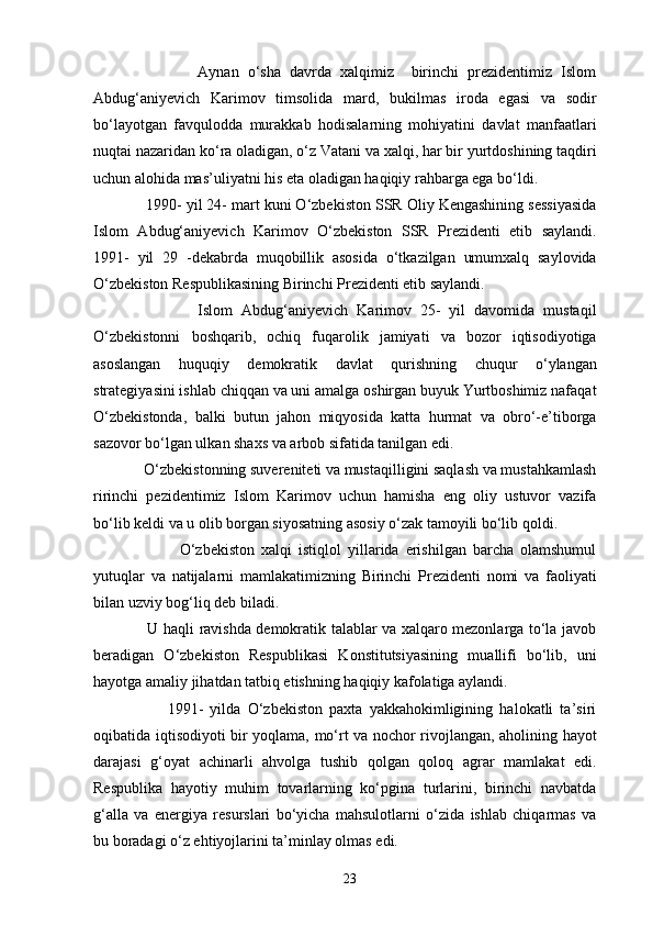 Aynan   o‘sha   davrda   xalqimiz     birinchi   prezidentimiz   Islom
Abdug‘aniyevich   Karimov   timsolida   mard,   bukilmas   iroda   egasi   va   sodir
bo‘layotgan   favqulodda   murakkab   hodisalarning   mohiyatini   davlat   manfaatlari
nuqtai nazaridan ko‘ra oladigan, o‘z Vatani va xalqi, har bir yurtdoshining taqdiri
uchun alohida mas’uliyatni his eta oladigan haqiqiy rahbarga ega bo‘ldi. 
            1990- yil 24- mart kuni O‘zbekiston SSR Oliy Kengashining sessiyasida
Islom   Abdug‘aniyevich   Karimov   O‘zbekiston   SSR   Prezidenti   etib   saylandi.
1991-   yil   29   -dekabrda   muqobillik   asosida   o‘tkazilgan   umumxalq   saylovida
O‘zbekiston Respublikasining Birinchi Prezidenti etib saylandi.
                        Islom   Abdug‘aniyevich   Karimov   25-   yil   davomida   mustaqil
O‘zbekistonni   boshqarib,   ochiq   fuqarolik   jamiyati   va   bozor   iqtisodiyotiga
asoslangan   huquqiy   demokratik   davlat   qurishning   chuqur   o‘ylangan
strategiyasini ishlab chiqqan va uni amalga oshirgan buyuk Yurtboshimiz nafaqat
O‘zbekistonda,   balki   butun   jahon   miqyosida   katta   hurmat   va   obro‘-e’tiborga
sazovor bo‘lgan ulkan shaxs va arbob sifatida tanilgan edi. 
             O‘zbekistonning suvereniteti va mustaqilligini saqlash va mustahkamlash
ririnchi   pezidentimiz   Islom   Karimov   uchun   hamisha   eng   oliy   ustuvor   vazifa
bo‘lib keldi va u olib borgan siyosatning asosiy o‘zak tamoyili bo‘lib qoldi. 
                          O‘zbekiston   xalqi   istiqlol   yillarida   erishilgan   barcha   olamshumul
yutuqlar   va   natijalarni   mamlakatimizning   Birinchi   Prezidenti   nomi   va   faoliyati
bilan uzviy bog‘liq deb biladi. 
                     U haqli ravishda demokratik talablar va xalqaro mezonlarga to‘la javob
beradigan   O‘zbekiston   Respublikasi   Konstitutsiyasining   muallifi   bo‘lib,   uni
hayotga amaliy jihatdan tatbiq etishning haqiqiy kafolatiga aylandi. 
                      1991-   yilda   O‘zbekiston   paxta   yakkahokimligining   halokatli   ta’siri
oqibatida iqtisodiyoti bir yoqlama, mo‘rt va nochor rivojlangan, aholining hayot
darajasi   g‘oyat   achinarli   ahvolga   tushib   qolgan   qoloq   agrar   mamlakat   edi.
Respublika   hayotiy   muhim   tovarlarning   ko‘pgina   turlarini,   birinchi   navbatda
g‘alla   va   energiya   resurslari   bo‘yicha   mahsulotlarni   o‘zida   ishlab   chiqarmas   va
bu boradagi o‘z ehtiyojlarini ta’minlay olmas edi.
23