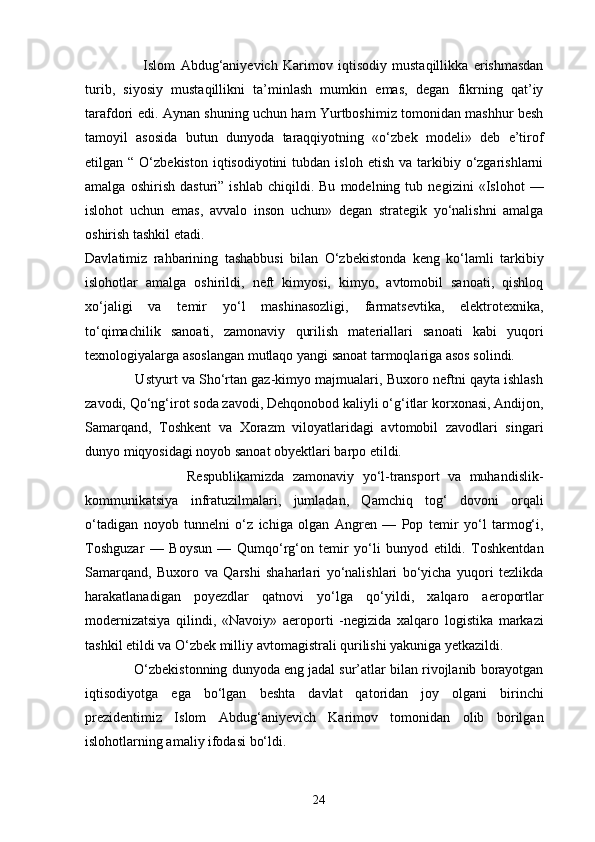 Islom   Abdug‘aniyevich   Karimov   iqtisodiy   mustaqillikka   erishmasdan
turib,   siyosiy   mustaqillikni   ta’minlash   mumkin   emas,   degan   fikrning   qat’iy
tarafdori edi. Aynan shuning uchun ham Yurtboshimiz tomonidan mashhur besh
tamoyil   asosida   butun   dunyoda   taraqqiyotning   «o‘zbek   modeli»   deb   e’tirof
etilgan  “  O‘zbekiston  iqtisodiyotini  tubdan  isloh   etish  va  tarkibiy  o‘zgarishlarni
amalga   oshirish   dasturi”   ishlab   chiqildi.   Bu   modelning   tub   negizini   «Islohot   —
islohot   uchun   emas,   avvalo   inson   uchun»   degan   strategik   yo‘nalishni   amalga
oshirish tashkil etadi.  
Davlatimiz   rahbarining   tashabbusi   bilan   O‘zbekistonda   keng   ko‘lamli   tarkibiy
islohotlar   amalga   oshirildi,   neft   kimyosi,   kimyo,   avtomobil   sanoati,   qishloq
xo‘jaligi   va   temir   yo‘l   mashinasozligi,   farmatsevtika,   elektrotexnika,
to‘qimachilik   sanoati,   zamonaviy   qurilish   materiallari   sanoati   kabi   yuqori
texnologiyalarga asoslangan mutlaqo yangi sanoat tarmoqlariga asos solindi.
             Ustyurt va Sho‘rtan gaz-kimyo majmualari, Buxoro neftni qayta ishlash
zavodi, Qo‘ng‘irot soda zavodi, Dehqonobod kaliyli o‘g‘itlar korxonasi, Andijon,
Samarqand,   Toshkent   va   Xorazm   viloyatlaridagi   avtomobil   zavodlari   singari
dunyo miqyosidagi noyob sanoat obyektlari barpo etildi.
                        Respublikamizda   zamonaviy   yo‘l-transport   va   muhandislik-
kommunikatsiya   infratuzilmalari,   jumladan,   Qamchiq   tog‘   dovoni   orqali
o‘tadigan   noyob   tunnelni   o‘z   ichiga   olgan   Angren   —   Pop   temir   yo‘l   tarmog‘i,
Toshguzar   —   Boysun   —   Qumqo‘rg‘on   temir   yo‘li   bunyod   etildi.   Toshkentdan
Samarqand,   Buxoro   va   Qarshi   shaharlari   yo‘nalishlari   bo‘yicha   yuqori   tezlikda
harakatlanadigan   poyezdlar   qatnovi   yo‘lga   qo‘yildi,   xalqaro   aeroportlar
modernizatsiya   qilindi,   «Navoiy»   aeroporti   -negizida   xalqaro   logistika   markazi
tashkil etildi va O‘zbek milliy avtomagistrali qurilishi yakuniga yetkazildi.
             O‘zbekistonning dunyoda eng jadal sur’atlar bilan rivojlanib borayotgan
iqtisodiyotga   ega   bo‘lgan   beshta   davlat   qatoridan   joy   olgani   birinchi
prezidentimiz   Islom   Abdug‘aniyevich   Karimov   tomonidan   olib   borilgan
islohotlarning amaliy ifodasi bo‘ldi.
24