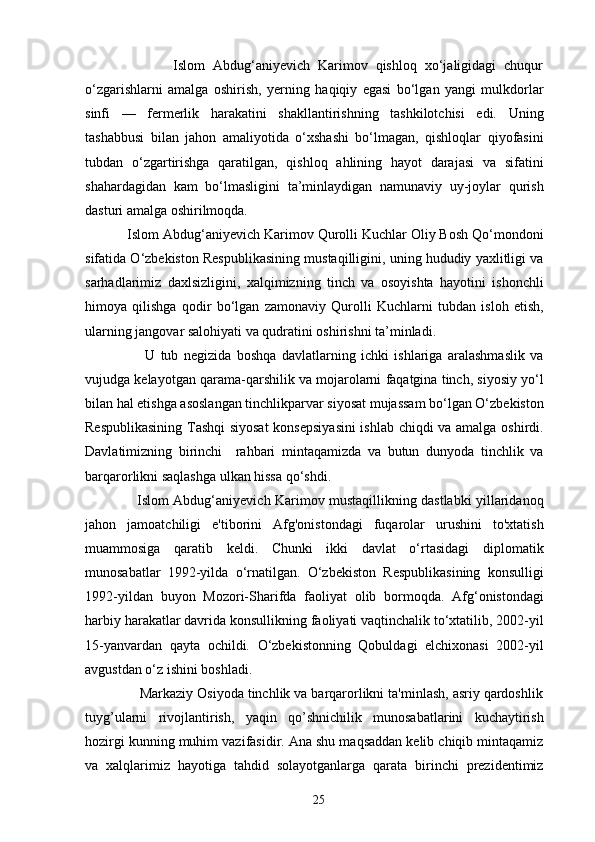 Islom   Abdug‘aniyevich   Karimov   qishloq   xo‘jaligidagi   chuqur
o‘zgarishlarni   amalga   oshirish,   yerning   haqiqiy   egasi   bo‘lgan   yangi   mulkdorlar
sinfi   —   fermerlik   harakatini   shakllantirishning   tashkilotchisi   edi.   Uning
tashabbusi   bilan   jahon   amaliyotida   o‘xshashi   bo‘lmagan,   qishloqlar   qiyofasini
tubdan   o‘zgartirishga   qaratilgan,   qishloq   ahlining   hayot   darajasi   va   sifatini
shahardagidan   kam   bo‘lmasligini   ta’minlaydigan   namunaviy   uy-joylar   qurish
dasturi amalga oshirilmoqda.       
           Islom Abdug‘aniyevich Karimov Qurolli Kuchlar Oliy Bosh Qo‘mondoni
sifatida O‘zbekiston Respublikasining mustaqilligini, uning hududiy yaxlitligi va
sarhadlarimiz   daxlsizligini,   xalqimizning   tinch   va   osoyishta   hayotini   ishonchli
himoya   qilishga   qodir   bo‘lgan   zamonaviy   Qurolli   Kuchlarni   tubdan   isloh   etish,
ularning jangovar salohiyati va qudratini oshirishni ta’minladi.
                      U   tub   negizida   boshqa   davlatlarning   ichki   ishlariga   aralashmaslik   va
vujudga kelayotgan qarama-qarshilik va mojarolarni faqatgina tinch, siyosiy yo‘l
bilan hal etishga asoslangan tinchlikparvar siyosat mujassam bo‘lgan O‘zbekiston
Respublikasining Tashqi siyosat  konsepsiyasini  ishlab chiqdi va amalga oshirdi.
Davlatimizning   birinchi     rahbari   mintaqamizda   va   butun   dunyoda   tinchlik   va
barqarorlikni saqlashga ulkan hissa qo‘shdi.
                       Islom Abdug‘aniyevich Karimov mustaqillikning dastlabki yillaridanoq
jahon   jamoatchiligi   e'tiborini   Afg'onistondagi   fuqarolar   urushini   to'xtatish
muammosiga   qaratib   keldi.   Chunki   ikki   davlat   o‘rtasidagi   diplomatik
munosabatlar   1992-yilda   o‘rnatilgan.   O‘zbekiston   Respublikasining   konsulligi
1992-yildan   buyon   Mozori-Sharifda   faoliyat   olib   bormoqda.   Afg‘onistondagi
harbiy harakatlar davrida konsullikning faoliyati vaqtinchalik to‘xtatilib, 2002-yil
15-yanvardan   qayta   ochildi.   O‘zbekistonning   Qobuldagi   elchixonasi   2002-yil
avgustdan o‘z ishini boshladi. 
              Markaziy Osiyoda tinchlik va barqarorlikni ta'minlash, asriy qardoshlik
tuyg’ularni   rivojlantirish,   yaqin   qo’shnichilik   munosabatlarini   kuchaytirish
hozirgi kunning muhim vazifasidir. Ana shu maqsaddan kеlib chiqib mintaqamiz
va   xalqlarimiz   hayotiga   tahdid   solayotganlarga   qarata   birinchi   prеzidеntimiz
25
