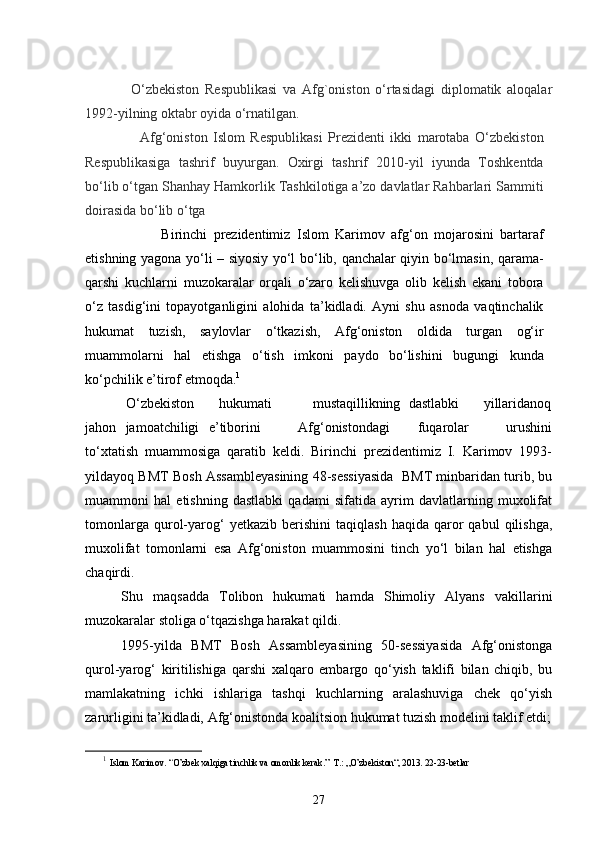 O‘zbekiston   Respublikasi   va   Afg`oniston   o‘rtasidagi   diplomatik   aloqalar
1992-yilning oktabr oyida o‘rnatilgan.
                    Afg‘oniston   Islom   Respublikasi   Prezidenti   ikki   marotaba   O‘zbekiston
Respublikasiga   tashrif   buyurgan.   Oxirgi   tashrif   2010-yil   iyunda   Toshkentda
bo‘lib o‘tgan Shanhay Hamkorlik Tashkilotiga a’zo davlatlar Rahbarlari Sammiti
doirasida bo‘lib o‘tga          
                        Birinchi   prezidentimiz   Islom   Karimov   afg‘on   mojarosini   bartaraf
etishning yagona yo‘li – siyosiy yo‘l bo‘lib, qanchalar qiyin bo‘lmasin, qarama-
qarshi   kuchlarni   muzokaralar   orqali   o‘zaro   kelishuvga   olib   kelish   ekani   tobora
o‘z   tasdig‘ini   topayotganligini   alohida   ta’kidladi.   Ayni   shu   asnoda   vaqtinchalik
hukumat   tuzish,   saylovlar   o‘tkazish,   Afg‘oniston   oldida   turgan   og‘ir
muammolarni   hal   etishga   o‘tish   imkoni   paydo   bo‘lishini   bugungi   kunda
ko‘pchilik e’tirof etmoqda. 1
           O‘zbekiston      hukumati          mustaqillikning  dastlabki      yillaridanoq
jahon   jamoatchiligi   e’tiborini         Afg‘onistondagi       fuqarolar         urushini
to‘xtatish   muammosiga   qaratib   keldi.   Birinchi   prezidentimiz   I.   Karimov   1993-
yildayoq BMT Bosh Assambleyasining 48-sessiyasida  BMT minbaridan turib, bu
muammoni   hal   etishning   dastlabki   qadami   sifatida   ayrim   davlatlarning   muxolifat
tomonlarga   qurol-yarog‘   yetkazib   berishini   taqiqlash   haqida   qaror   qabul   qilishga,
muxolifat   tomonlarni   esa   Afg‘oniston   muammosini   tinch   yo‘l   bilan   hal   etishga
chaqirdi.
Shu   maqsadda   Tolibon   hukumati   hamda   Shimoliy   Alyans   vakillarini
muzokaralar stoliga o‘tqazishga harakat qildi.
1995-yilda   BMT   Bosh   Assambleyasining   50-sessiyasida   Afg‘onistonga
qurol-yarog‘   kiritilishiga   qarshi   xalqaro   embargo   qo‘yish   taklifi   bilan   chiqib,   bu
mamlakatning   ichki   ishlariga   tashqi   kuchlarning   aralashuviga   chek   qo‘yish
zarurligini ta’kidladi, Afg‘onistonda koalitsion hukumat tuzish modelini taklif etdi;
1
  Islom Karimov .  “ O’zbek xalqiga tinchlik va omonlik kerak.”  T.: „O’zbekiston“, 2013. 22-23-betlar
27