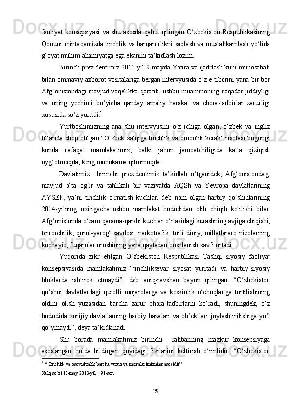 faoliyat   konsepsiyasi   va   shu   asosda   qabul   qilingan   O‘zbekiston   Respublikasining
Qonuni mintaqamizda tinchlik va barqarorlikni saqlash va mustahkamlash yo‘lida
g‘oyat muhim ahamiyatga ega ekanini ta’kidlash lozim.
Birinch prezidentimiz 2013-yil 9-mayda Xotira va qadrlash kuni munosabati
bilan ommaviy axborot vositalariga bergan intervyusida o‘z e’tiborini yana bir bor
Afg‘onistondagi mavjud voqelikka qaratib, ushbu muammoning naqadar jiddiyligi
va   uning   yechimi   bo‘yicha   qanday   amaliy   harakat   va   chora-tadbirlar   zarurligi
xususida so‘z yuritdi. 1
Yurtboshimizning   ana   shu   intervyusini   o‘z   ichiga   olgan,   o‘zbek   va   ingliz
tillarida chop etilgan “O‘zbek xalqiga tinchlik va omonlik kerak” risolasi bugungi
kunda   nafaqat   mamlakatimiz,   balki   jahon   jamoatchiligida   katta   qiziqish
uyg‘otmoqda, keng muhokama qilinmoqda.
Davlatimiz     birinchi   prezidentimiz   ta’kidlab   o‘tganidek,   Afg‘onistondagi
mavjud   o‘ta   og‘ir   va   tahlikali   bir   vaziyatda   AQSh   va   Yevropa   davlatlarining
AYSEF,   ya’ni   tinchlik   o‘rnatish   kuchlari   deb   nom   olgan   harbiy   qo‘shinlarining
2014-yilning   oxirigacha   ushbu   mamlakat   hududidan   olib   chiqib   ketilishi   bilan
Afg‘onistonda o‘zaro qarama-qarshi kuchlar o‘rtasidagi kurashning avjiga chiqishi,
terrorchilik, qurol-yarog‘   savdosi,   narkotrafik,  turli   diniy, millatlararo  nizolarning
kuchayib, fuqarolar urushining yana qaytadan boshlanish xavfi ortadi.
Yuqorida   zikr   etilgan   O‘zbekiston   Respublikasi   Tashqi   siyosiy   faoliyat
konsepsiyasida   mamlakatimiz   “tinchliksevar   siyosat   yuritadi   va   harbiy-siyosiy
bloklarda   ishtirok   etmaydi”,   deb   aniq-ravshan   bayon   qilingan.   “O‘zbekiston
qo‘shni   davlatlardagi   qurolli   mojarolarga   va   keskinlik   o‘choqlariga   tortilishining
oldini   olish   yuzasidan   barcha   zarur   chora-tadbirlarni   ko‘radi,   shuningdek,   o‘z
hududida  xorijiy  davlatlarning  harbiy  bazalari   va  ob’ektlari  joylashtirilishiga  yo‘l
qo‘ymaydi”, deya ta’kidlanadi.
Shu   borada   mamlakatimiz   birinchi     rahbarining   mazkur   konsepsiyaga
asoslangan   holda   bildirgan   quyidagi   fikrlarini   keltirish   o‘rinlidir:   “O‘zbekiston
1
  “ Tinchlik va osoyishtalik barcha yutuq va marralarimizning asosidir” 
Xalq so`zi  10-may 2013-yil    91-son
29 