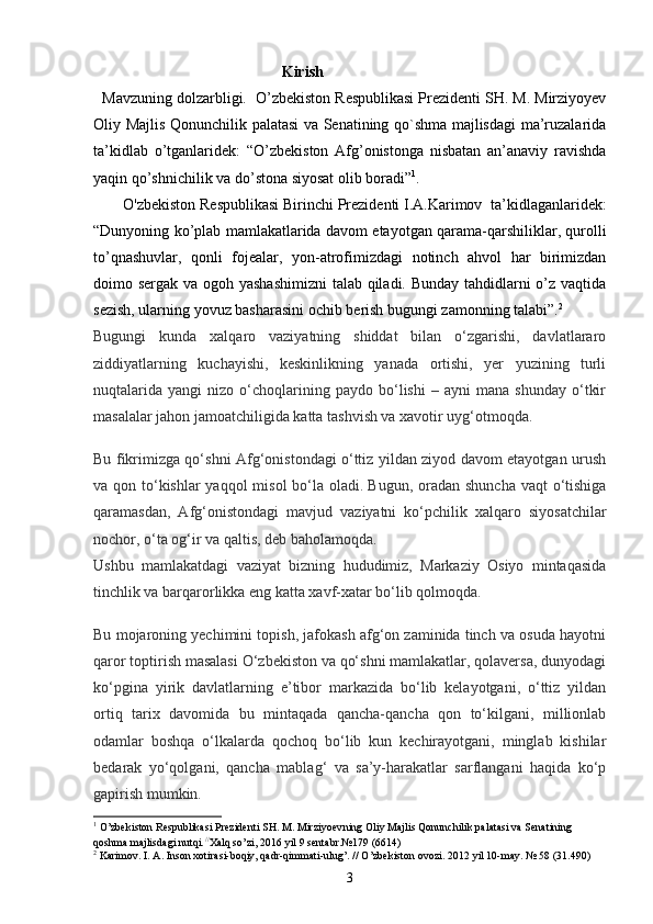 Kirish
    Mavzuning dolzarbligi .   O’zbekiston Respublikasi Prezidenti SH. M. Mirziyoyev
Oliy Majlis Qonunchilik palatasi va Senatining qo`shma majlisdagi  ma’ruzalarida
ta’kidlab   o’tganlaridek:   “O’zbekiston   Afg’onistonga   nisbatan   an’anaviy   ravishda
yaqin qo’shnichilik va do’stona siyosat olib boradi” 1
. 
O'zbekiston Respublikasi Birinchi Prezidenti I.A.Karimov     ta’kidlaganlaridek:
“Dunyoning ko’plab mamlakatlarida davom etayotgan qarama-qarshiliklar, qurolli
to’qnashuvlar,   qonli   fojealar,   yon-atrofimizdagi   notinch   ahvol   har   birimizdan
doimo sergak va ogoh yashashimizni  talab qiladi. Bunday  tahdidlarni o’z vaqtida
sezish, ularning yovuz basharasini ochib berish bugungi zamonning talabi”. 2
Bugungi   kunda   xalqaro   vaziyatning   shiddat   bilan   o‘zgarishi,   davlatlararo
ziddiyatlarning   kuchayishi,   keskinlikning   yanada   ortishi,   yer   yuzining   turli
nuqtalarida   yangi   nizo  o‘choqlarining  paydo   bo‘lishi   –   ayni   mana   shunday   o‘tkir
masalalar jahon jamoatchiligida katta tashvish va xavotir uyg‘otmoqda.
Bu fikrimizga qo‘shni Afg‘onistondagi o‘ttiz yildan ziyod davom etayotgan urush
va qon to‘kishlar  yaqqol  misol  bo‘la oladi.   Bugun, oradan shuncha vaqt  o‘tishiga
qaramasdan,   Afg‘onistondagi   mavjud   vaziyatni   ko‘pchilik   xalqaro   siyosatchilar
nochor, o‘ta og‘ir va qaltis , deb baholamoqda.
Ushbu   mamlakatdagi   vaziyat   bizning   hududimiz,   Markaziy   Osiyo   mintaqasida
tinchlik va barqarorlikka eng katta xavf-xatar bo‘lib qolmoqda.
Bu mojaroning yechimini topish, jafokash afg‘on zaminida tinch va osuda hayotni
qaror toptirish masalasi O‘zbekiston va qo‘shni mamlakatlar, qolaversa, dunyodagi
ko‘pgina   yirik   davlatlarning   e’tibor   markazida   bo‘lib   kelayotgani,   o‘ttiz   yildan
ortiq   tarix   davomida   bu   mintaqada   qancha-qancha   qon   to‘kilgani,   millionlab
odamlar   boshqa   o‘lkalarda   qochoq   bo‘lib   kun   kechirayotgani,   minglab   kishilar
bedarak   yo‘qolgani,   qancha   mablag‘   va   sa’y-harakatlar   sarflangani   haqida   ko‘p
gapirish mumkin.
1
  O’zbekiston Respublikasi Prezidenti SH. M. Mirziyoev ning  Oliy Majlis Qonunchilik palatasi va Senatining 
qoshma majlisdagi  nutqi.  //
Xalq so’zi, 20 16  yil  9 sent abr.№ 179  (66 14 )   
2
 Karimov. I. A. Inson xotirasi-boqiy, qadr-qimmati-ulug’. //  O’zbekiston ovozi.  2012 yil 10-may.  №  58 (31.490)
3