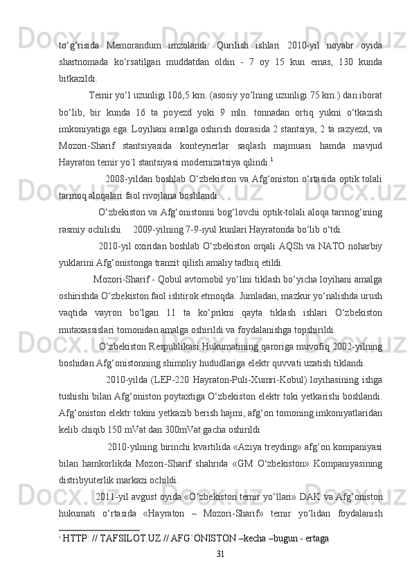 to ‘ g ‘ risida   Memorandum   imzolandi .   Qurilish   ishlari   2010-yil   noyabr   oyida
shartnomada   ko‘rsatilgan   muddatdan   oldin   -   7   oy   15   kun   emas,   130   kunda
bitkazildi.
            Temir yo‘l uzunligi 106,5 km. (asosiy yo‘lning uzunligi 75 km.) dan iborat
bo‘lib,   bir   kunda   16   ta   po y ezd   yoki   9   mln.   tonnadan   ortiq   yukni   o‘tkazish
imkoniyatiga ega. Loyihani amalga oshirish doirasida 2 stantsiya, 2 ta razyezd, va
Mozori-Sharif   stantsiyasida   konteynerlar   saqlash   majmuasi   hamda   mavjud
Hayraton temir y o `l stantsiyasi modernizatsiya qilindi. 1
                            2008-yildan boshlab O‘zbekiston va Afg‘oniston o‘rtasida optik tolali
tarmoq aloqalari faol rivojlana boshlandi.
                 O‘zbekiston va Afg‘onistonni bog‘lovchi optik-tolali aloqa tarmog‘ining
rasmiy ochilishi     2009-yilning 7-9-iyul kunlari Hayratonda bo‘lib o‘tdi.
                          2010- yil   o х iridan   boshlab   O ‘ zbekiston   orqali   AQSh   va   NATO   noharbiy
yuklarini   Afg ‘ onistonga   tranzit   qilish   amaliy   tadbiq   etildi .
              Mozori-Sharif - Qobul avtomobil yo‘lini tiklash bo‘yicha loyihani amalga
oshirishda O‘zbekiston faol ishtirok etmoqda. Jumladan, mazkur yo‘nalishda urush
vaqtida   vayron   bo‘lgan   11   ta   ko‘prikni   qayta   tiklash   ishlari   O‘zbekiston
mutaхassislari tomonidan amalga oshirildi va foydalanishga topshirildi.
                          O‘zbekiston Respublikasi Hukumatining qaroriga muvofiq 2002-yilning
boshidan Afg‘onistonning shimoliy hududlariga elektr quvvati uzatish tiklandi.
                          2010-yilda   (LEP-220   Hayraton-Puli-Xumri-Kobul)   loyihasining   ishga
tushishi bilan Afg‘oniston poytaxtiga O‘zbekiston elektr toki yetka r ishi boshlandi.
Afg‘oniston elektr tokini yetkazib berish hajmi, afg‘on tomoning imkoniyatlaridan
kelib chiqib 150 mVat dan 300mVat gacha oshirildi
                                2010-yilning birinchi kvartilida «Aziya treyding» afg‘on kompaniyasi
bilan   hamkorlikda   Mozori-Sharif   shahrida   «GM   O‘zbekiston»   Kompaniyasining
distribyuterlik markazi ochildi.
                        2011- yil   avgust   oyida   « O ‘ zbekiston   temir   yo ‘ llari »   DAK   va   Afg ‘ oniston
hukumati   o ‘ rtasida   « Hayraton   –   Mozori - Sharif »   temir   yo ‘ lidan   foydalanish
1
  HTTP: // TAFSILOT.UZ // AFG`ONISTON –kecha –bugun - ertaga
31