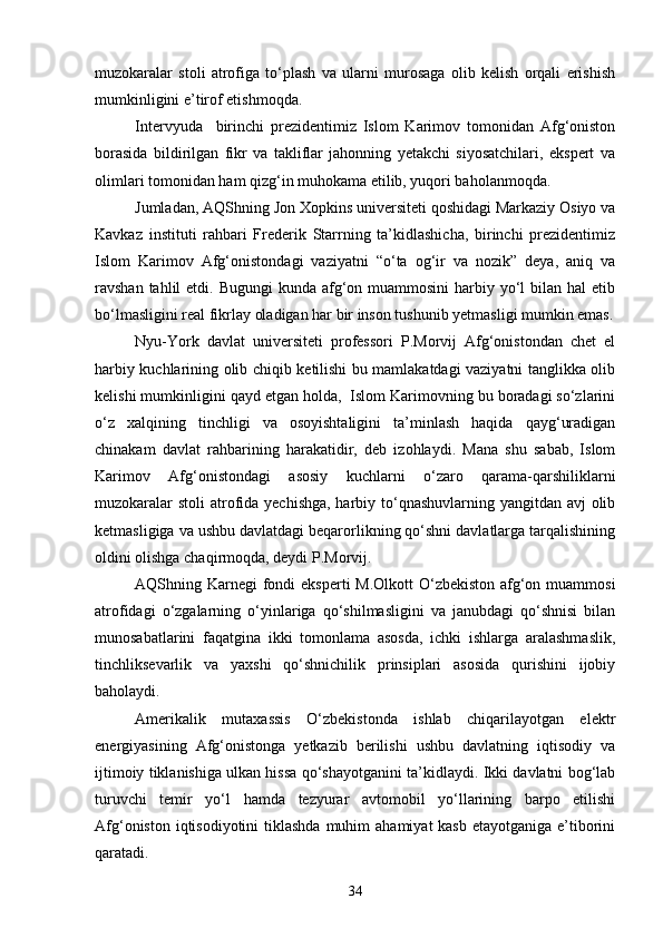 muzokaralar   stoli   atrofiga   to‘plash   va   ularni   murosaga   olib   kelish   orqali   erishish
mumkinligini e’tirof etishmoqda.
Intervyuda     birinchi   prezidentimiz   Islom   Karimov   tomonidan   Afg‘oniston
borasida   bildirilgan   fikr   va   takliflar   jahonning   yetakchi   siyosatchilari,   ekspert   va
olimlari tomonidan ham qizg‘in muhokama etilib, yuqori baholanmoqda.
Jumladan, AQShning Jon Xopkins universiteti qoshidagi Markaziy Osiyo va
Kavkaz   instituti   rahbari   Frederik   Starrning   ta’kidlashicha,   birinchi   prezidentimiz
Islom   Karimov   Afg‘onistondagi   vaziyatni   “o‘ta   og‘ir   va   nozik”   deya,   aniq   va
ravshan tahlil  etdi. Bugungi  kunda  afg‘on muammosini  harbiy yo‘l  bilan hal  etib
bo‘lmasligini real fikrlay oladigan har bir inson tushunib yetmasligi mumkin emas.
Nyu-York   davlat   universiteti   professori   P.Morvij   Afg‘onistondan   chet   el
harbiy kuchlarining olib chiqib ketilishi bu mamlakatdagi vaziyatni tanglikka olib
kelishi mumkinligini qayd etgan holda,  Islom Karimovning bu boradagi so‘zlarini
o‘z   xalqining   tinchligi   va   osoyishtaligini   ta’minlash   haqida   qayg‘uradigan
chinakam   davlat   rahbarining   harakatidir,   deb   izohlaydi.   Mana   shu   sabab,   Islom
Karimov   Afg‘onistondagi   asosiy   kuchlarni   o‘zaro   qarama-qarshiliklarni
muzokaralar  stoli  atrofida yechishga, harbiy to‘qnashuvlarning yangitdan avj  olib
ketmasligiga va ushbu davlatdagi beqarorlikning qo‘shni davlatlarga tarqalishining
oldini olishga chaqirmoqda, deydi P.Morvij.
AQShning Karnegi  fondi  eksperti M.Olkott  O‘zbekiston afg‘on muammosi
atrofidagi   o‘zgalarning   o‘yinlariga   qo‘shilmasligini   va   janubdagi   qo‘shnisi   bilan
munosabatlarini   faqatgina   ikki   tomonlama   asosda,   ichki   ishlarga   aralashmaslik,
tinchliksevarlik   va   yaxshi   qo‘shnichilik   prinsiplari   asosida   qurishini   ijobiy
baholaydi.
Amerikalik   mutaxassis   O‘zbekistonda   ishlab   chiqarilayotgan   elektr
energiyasining   Afg‘onistonga   yetkazib   berilishi   ushbu   davlatning   iqtisodiy   va
ijtimoiy tiklanishiga ulkan hissa qo‘shayotganini ta’kidlaydi. Ikki davlatni bog‘lab
turuvchi   temir   yo‘l   hamda   tezyurar   avtomobil   yo‘llarining   barpo   etilishi
Afg‘oniston iqtisodiyotini  tiklashda  muhim  ahamiyat  kasb  etayotganiga e’tiborini
qaratadi.
34