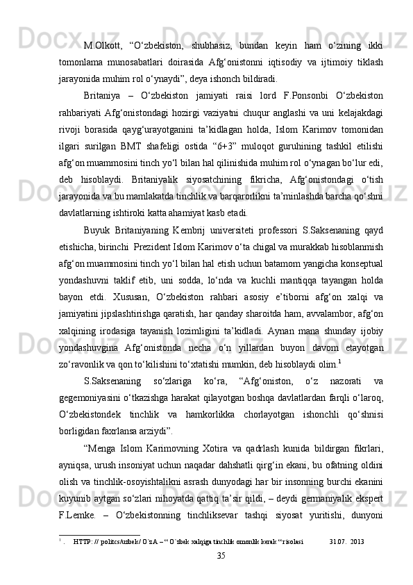 M.Olkott,   “O‘zbekiston,   shubhasiz,   bundan   keyin   ham   o‘zining   ikki
tomonlama   munosabatlari   doirasida   Afg‘onistonni   iqtisodiy   va   ijtimoiy   tiklash
jarayonida muhim rol o‘ynaydi”, deya ishonch bildiradi.
Britaniya   –   O‘zbekiston   jamiyati   raisi   lord   F.Ponsonbi   O‘zbekiston
rahbariyati   Afg‘onistondagi   hozirgi   vaziyatni   chuqur   anglashi   va   uni   kelajakdagi
rivoji   borasida   qayg‘urayotganini   ta’kidlagan   holda,   Islom   Karimov   tomonidan
ilgari   surilgan   BMT   shafeligi   ostida   “6+3”   muloqot   guruhining   tashkil   etilishi
afg‘on muammosini tinch yo‘l bilan hal qilinishida muhim rol o‘ynagan bo‘lur edi,
deb   hisoblaydi.   Britaniyalik   siyosatchining   fikricha,   Afg‘onistondagi   o‘tish
jarayonida va bu mamlakatda tinchlik va barqarorlikni ta’minlashda barcha qo‘shni
davlatlarning ishtiroki katta ahamiyat kasb etadi.
Buyuk   Britaniyaning   Kembrij   universiteti   professori   S.Saksenaning   qayd
etishicha, birinchi  Prezident Islom Karimov o‘ta chigal va murakkab hisoblanmish
afg‘on muammosini tinch yo‘l bilan hal etish uchun batamom yangicha konseptual
yondashuvni   taklif   etib,   uni   sodda,   lo‘nda   va   kuchli   mantiqqa   tayangan   holda
bayon   etdi.   Xususan,   O‘zbekiston   rahbari   asosiy   e’tiborni   afg‘on   xalqi   va
jamiyatini jipslashtirishga qaratish, har qanday sharoitda ham, avvalambor, afg‘on
xalqining   irodasiga   tayanish   lozimligini   ta’kidladi.   Aynan   mana   shunday   ijobiy
yondashuvgina   Afg‘onistonda   necha   o‘n   yillardan   buyon   davom   etayotgan
zo‘ravonlik va qon to‘kilishini to‘xtatishi mumkin, deb hisoblaydi olim. 1
S.Saksenaning   so‘zlariga   ko‘ra,   “Afg‘oniston,   o‘z   nazorati   va
gegemoniyasini o‘tkazishga harakat qilayotgan boshqa davlatlardan farqli o‘laroq,
O‘zbekistondek   tinchlik   va   hamkorlikka   chorlayotgan   ishonchli   qo‘shnisi
borligidan faxrlansa arziydi”.
“Menga   Islom   Karimovning   Xotira   va   qadrlash   kunida   bildirgan   fikrlari,
ayniqsa, urush insoniyat uchun naqadar dahshatli qirg‘in ekani, bu ofatning oldini
olish va tinchlik-osoyishtalikni asrash dunyodagi har bir insonning burchi ekanini
kuyunib aytgan so‘zlari nihoyatda qattiq ta’sir qildi, – deydi germaniyalik ekspert
F.Lemke.   –   O‘zbekistonning   tinchliksevar   tashqi   siyosat   yuritishi,   dunyoni
1
 .     HTTP: //  politcs/uzbek/ O`zA – “ O`zbek xalqiga tinchlik omonlik kerak “ risolasi               31.07.    2013
35