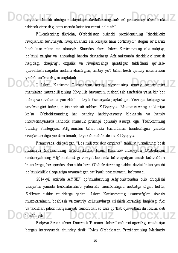 qaytadan   bo‘lib   olishga   intilayotgan   davlatlarning   turli   xil   geosiyosiy   o‘yinlarida
ishtirok etmasligi ham menda katta taassurot qoldirdi”.
F.Lemkening   fikricha,   O‘zbekiston   birinchi   prezidentining   “tinchliksiz
rivojlanish bo‘lmaydi, rivojlanishsiz esa  kelajak ham  bo‘lmaydi” degan so‘zlarini
hech   kim   inkor   eta   olmaydi.   Shunday   ekan,   Islom   Karimovning   o‘z   xalqiga,
qo‘shni   xalqlar   va   jahondagi   barcha   davlatlarga   Afg‘onistonda   tinchlik   o‘rnatish
haqidagi   chaqirig‘i   ezgulik   va   rivojlanishga   qaratilgan   takliflarni   qo‘llab-
quvvatlash   naqadar   muhim   ekanligini,   harbiy   yo‘l   bilan   hech   qanday   muammoni
yechib bo‘lmasligini anglatadi.
“   Islom   Karimov   O‘zbekiston   tashqi   siyosatining   asosiy   prinsiplarini
mamlakat   mustaqilligining   22-yillik   bayramini   nishonlash   arafasida   yana   bir   bor
ochiq va ravshan bayon etdi”, – deydi Fransiyada joylashgan Yevropa kelajagi va
xavfsizligini   tadqiq   qilish   instituti   rahbari   E.Dyupyui.   Mutaxassisning   so‘zlariga
ko‘ra,   O‘zbekistonning   har   qanday   harbiy-siyosiy   bloklarda   va   harbiy
intervensiyalarda   ishtirok   etmaslik   prinsipi   qonuniy   asosga   ega.   Toshkentning
bunday   strategiyasi   Afg‘oniston   bilan   ikki   tomonlama   hamkorligini   yanada
rivojlantirishga yordam beradi, deya ishonch bildiradi E.Dyupyui.
Fransiyada   chiqadigan   “Les   milieux   des   empires”   tahliliy   jurnalining   bosh
muharriri   S.d'Izarnning   ta’kidlashicha,   Islom   Karimov   intervyusi   O‘zbekiston
rahbariyatining   Afg‘onistondagi   vaziyat   borasida   bildirayotgan   asosli   tashvishlari
bilan birga, har  qanday sharoitda ham O‘zbekistonning ushbu davlat bilan yaxshi
qo‘shnichilik aloqalariga tayanadigan qat’iyatli pozitsiyasini ko‘rsatadi.
2014-yil   oxirida   AYSEF   qo‘shinlarining   Afg‘onistondan   olib   chiqilishi
vaziyatni   yanada   keskinlashtirib   yuborishi   mumkinligini   inobatga   olgan   holda,
S.d'Izarn   ushbu   muddatga   qadar     Islom   Karimovning   umumafg‘on   siyosiy
muzokaralarini   boshlash   va   zaruriy   kelishuvlarga   erishish   kerakligi   haqidagi   fikr
va takliflari jahon hamjamiyati tomonidan so‘zsiz qo‘llab-quvvatlanishi lozim, deb
hisoblaydi.
Belgiya Senati a’zosi Dominik Tilmans “Jahon” axborot agentligi muxbiriga
bergan   intervyusida   shunday   dedi:   “Men   O‘zbekiston   Prezidentining   Markaziy
36