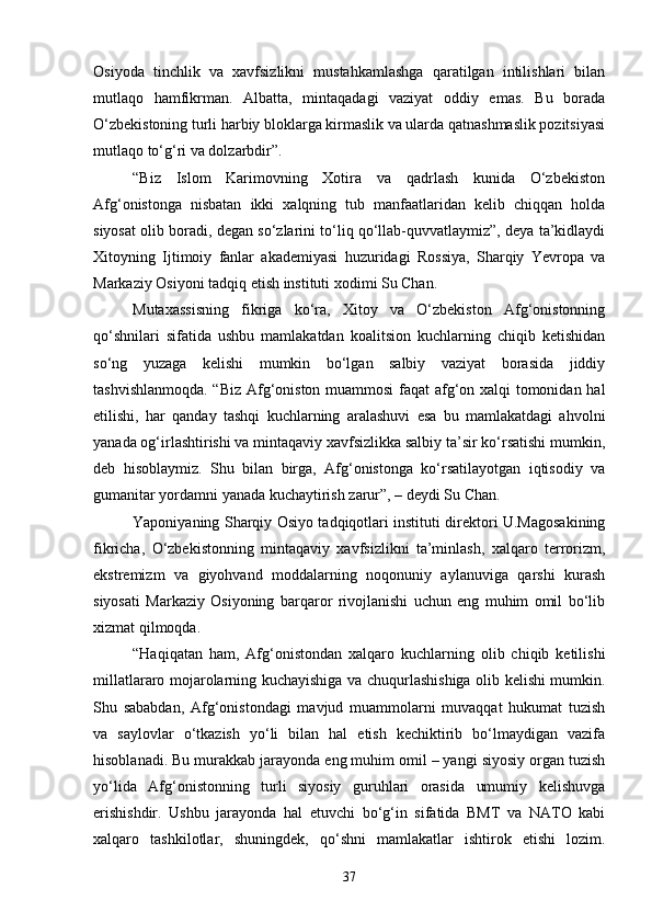 Osiyoda   tinchlik   va   xavfsizlikni   mustahkamlashga   qaratilgan   intilishlari   bilan
mutlaqo   hamfikrman.   Albatta,   mintaqadagi   vaziyat   oddiy   emas.   Bu   borada
O‘zbekistoning turli harbiy bloklarga kirmaslik va ularda qatnashmaslik pozitsiyasi
mutlaqo to‘g‘ri va dolzarbdir”.
“Biz   Islom   Karimovning   Xotira   va   qadrlash   kunida   O‘zbekiston
Afg‘onistonga   nisbatan   ikki   xalqning   tub   manfaatlaridan   kelib   chiqqan   holda
siyosat olib boradi, degan so‘zlarini to‘liq qo‘llab-quvvatlaymiz”, deya ta’kidlaydi
Xitoyning   Ijtimoiy   fanlar   akademiyasi   huzuridagi   Rossiya,   Sharqiy   Yevropa   va
Markaziy Osiyoni tadqiq etish instituti xodimi Su Chan.
Mutaxassisning   fikriga   ko‘ra,   Xitoy   va   O‘zbekiston   Afg‘onistonning
qo‘shnilari   sifatida   ushbu   mamlakatdan   koalitsion   kuchlarning   chiqib   ketishidan
so‘ng   yuzaga   kelishi   mumkin   bo‘lgan   salbiy   vaziyat   borasida   jiddiy
tashvishlanmoqda. “Biz Afg‘oniston muammosi faqat afg‘on xalqi tomonidan hal
etilishi,   har   qanday   tashqi   kuchlarning   aralashuvi   esa   bu   mamlakatdagi   ahvolni
yanada og‘irlashtirishi va mintaqaviy xavfsizlikka salbiy ta’sir ko‘rsatishi mumkin,
deb   hisoblaymiz.   Shu   bilan   birga,   Afg‘onistonga   ko‘rsatilayotgan   iqtisodiy   va
gumanitar yordamni yanada kuchaytirish zarur”, – deydi Su Chan.
Yaponiyaning Sharqiy Osiyo tadqiqotlari instituti direktori U.Magosakining
fikricha,   O‘zbekistonning   mintaqaviy   xavfsizlikni   ta’minlash,   xalqaro   terrorizm,
ekstremizm   va   giyohvand   moddalarning   noqonuniy   aylanuviga   qarshi   kurash
siyosati   Markaziy   Osiyoning   barqaror   rivojlanishi   uchun   eng   muhim   omil   bo‘lib
xizmat qilmoqda.
“Haqiqatan   ham,   Afg‘onistondan   xalqaro   kuchlarning   olib   chiqib   ketilishi
millatlararo mojarolarning kuchayishiga va chuqurlashishiga olib kelishi mumkin.
Shu   sababdan,   Afg‘onistondagi   mavjud   muammolarni   muvaqqat   hukumat   tuzish
va   saylovlar   o‘tkazish   yo‘li   bilan   hal   etish   kechiktirib   bo‘lmaydigan   vazifa
hisoblanadi. Bu murakkab jarayonda eng muhim omil – yangi siyosiy organ tuzish
yo‘lida   Afg‘onistonning   turli   siyosiy   guruhlari   orasida   umumiy   kelishuvga
erishishdir.   Ushbu   jarayonda   hal   etuvchi   bo‘g‘in   sifatida   BMT   va   NATO   kabi
xalqaro   tashkilotlar,   shuningdek,   qo‘shni   mamlakatlar   ishtirok   etishi   lozim.
37