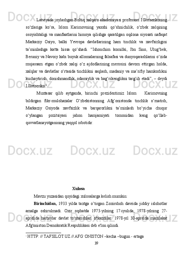 Latviyada joylashgan Boltiq xalqaro akademiyasi professori I.Stetsenkoning
so‘zlariga   ko‘ra,   Islom   Karimovning   yaxshi   qo‘shnichilik,   o‘zbek   xalqining
osoyishtaligi   va  manfaatlarini  himoya  qilishga   qaratilgan  oqilona  siyosati  nafaqat
Markaziy   Osiyo,   balki   Yevropa   davlatlarining   ham   tinchlik   va   xavfsizligini
ta’minlashga   katta   hissa   qo‘shadi.   “Ishonchim   komilki,   Ibn   Sino,   Ulug‘bek,
Beruniy va Navoiy kabi buyuk allomalarning falsafasi va dunyoqarashlarini o‘zida
mujassam   etgan   o‘zbek   xalqi   o‘z   ajdodlarining   merosini   davom   ettirgan   holda,
xalqlar va davlatlar o‘rtasida tinchlikni  saqlash,  madaniy va ma’rifiy hamkorlikni
kuchaytirish,  donishmandlik,  odamiylik  va bag‘rikenglikni   targ‘ib  etadi”, –  deydi
I.Stetsenko. 1
Muxtasar   qilib   aytganda,   birinchi   prezidentimiz   Islom       Karimovning
bildirgan   fikr-mulohazalar   O‘zbekistonning   Afg‘onistonda   tinchlik   o‘rnatish,
Markaziy   Osiyoda   xavfsizlik   va   barqarorlikni   ta’minlash   bo‘yicha   chuqur
o‘ylangan   pozitsiyasi   jahon   hamjamiyati   tomonidan   keng   qo‘llab-
quvvatlanayotganining yaqqol isbotidir.
                                             
                                             Xulosa
Mavzu yuzasidan quyidagi xulosalarga kelish mumkin:
Birinchidan,   1933   yilda   taxtga   o’tirgan   Zoxirshoh   davrida   jiddiy   islohotlar
amalga   oshirulmadi.   Oxir   oqibatda   1973-yilning   17-iyulida,   1978-yilning   27-
aprelida   harbiylar   davlat   to'ntarishlari   o'tkazdilar.   1978-yil   30-aprelda   mam lakat
Afg'oniston Demokratik Respublikasi deb e'lon qilindi. 
1
  HTTP: // TAFSILOT.UZ // AFG`ONISTON –kecha –bugun - ertaga
39