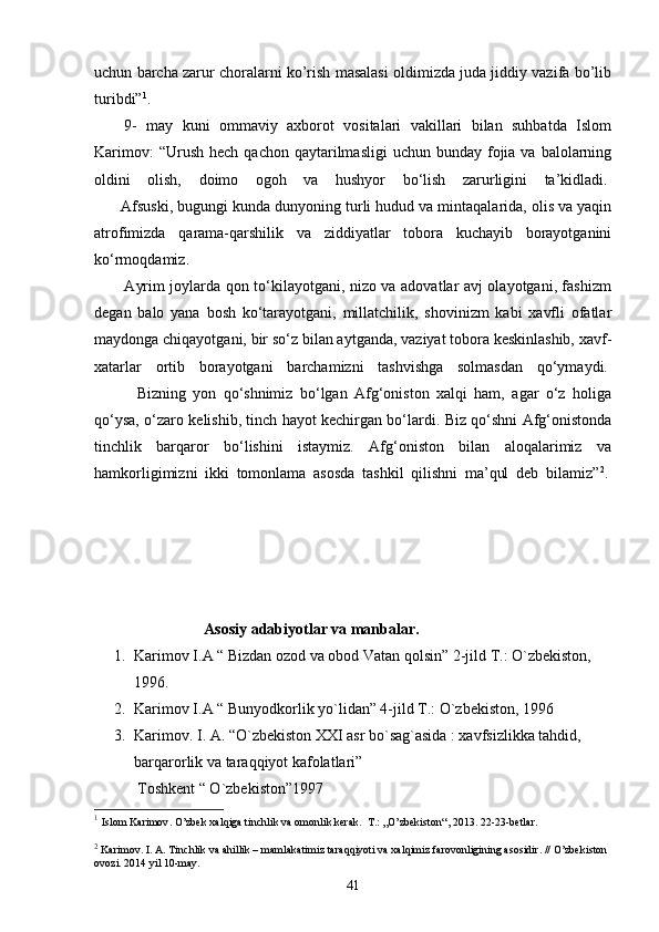 uchun barcha zarur choralarni ko’rish masalasi oldimizda juda jiddiy vazifa bo’lib
turibdi” 1
.
9-   may   kuni   ommaviy   axborot   vositalari   vakillari   bilan   suhbatda   Islom
Karimov:   “Urush  hech  qachon qaytarilmasligi   uchun  bunday fojia va  balolarning
oldini   olish,   doimo   ogoh   va   hushyor   bo‘lish   zarurligini   ta’kidladi.  
      Afsuski, bugungi kunda dunyoning turli hudud va mintaqalarida, olis va yaqin
atrofimizda   qarama-qarshilik   va   ziddiyatlar   tobora   kuchayib   borayotganini
ko‘rmoqdamiz.  
           Ayrim joylarda qon to‘kilayotgani, nizo va adovatlar avj olayotgani, fashizm
degan   balo   yana   bosh   ko‘tarayotgani,   millatchilik,   shovinizm   kabi   xavfli   ofatlar
maydonga chiqayotgani, bir so‘z bilan aytganda, vaziyat tobora keskinlashib, xavf-
xatarlar   ortib   borayotgani   barchamizni   tashvishga   solmasdan   qo‘ymaydi.  
            Bizning   yon   qo‘shnimiz   bo‘lgan   Afg‘oniston   xalqi   ham,   agar   o‘z   holiga
qo‘ysa, o‘zaro kelishib, tinch hayot kechirgan bo‘lardi. Biz qo‘shni Afg‘onistonda
tinchlik   barqaror   bo‘lishini   istaymiz.   Afg‘oniston   bilan   aloqalarimiz   va
hamkorligimizni   ikki   tomonlama   asosda   tashkil   qilishni   ma’qul   deb   bilamiz” 2
.  
Аsоsiy аdаbiyotlаr va mаnbаlаr.
1. Karimov I.A “ Bizdan ozod va obod Vatan qolsin” 2-jild T.: O`zbekiston, 
1996.
2. Karimov I.A “ Bunyodkorlik yo`lidan” 4-jild T.: O`zbekiston, 1996
3. Karimov. I. A. “O`zbekiston XXI asr bo`sag`asida : xavfsizlikka tahdid, 
barqarorlik va taraqqiyot kafolatlari”
       Toshkent “ O`zbekiston”1997
1
  Islom Karimov . O’zbek xalqiga tinchlik va omonlik kerak.  T.: „O’zbekist o n“, 2013. 22 - 23-betlar.
2
 Karimov. I. A. Tinchlik va ahillik – mamlakatimiz taraqqiyoti va xalqimiz farovonligining asosidir. // O’zbekiston 
ovozi. 201 4  yil 10-may.
41