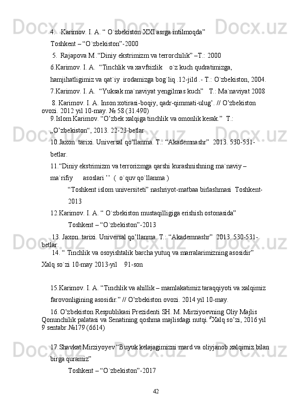 4.  Karimov. I. A. “ O`zbekiston XXI asrga intilmoqda ”
Toshkent – “O`zbekiston”-2000
 5.  Rajapova M . “Diniy ekstrimizm va terror chilik” –T.: 2000
6. Karimov. I. A.  “Tinchlik va xavfsizlik    o`z kuch qudratimizga, 
hamjihatligimiz va qat`iy  irodamizga bog`liq .12-jild .- T.:  O`zbekiston, 2004.
7. Karimov. I. A.  “Yuksak ma`naviyat yengilmas kuch”   T.:   Ma`naviyat 2008
      8. Karimov. I. A. Inson xotirasi-boqiy, qadr-qimmati-ulug’. //  O’zbekiston         
ovozi.  2012 yil 10-may.  №  58 (31.490)
9. Islom Karimov .  “ O’zbek xalqiga tinchlik va omonlik kerak.”  T.: 
„O’zbekiston“, 2013. 22-23-betlar
10. Jaxon  tarixi. Universal qo’llanma. T.: “Akademnashr”    2013. 530-531-
betlar.
11.“Diniy ekstrimizm va terrorizmga qarshi kurashnishning ma`naviy – 
ma`rifiy      asoslari ’’  (  o`quv qo`llanma )
“Toshkent islom universiteti” nashriyot-matbaa birlashmasi  Toshkent-
2013
12.Karimov. I. A. “ O`zbekiston mustaqilligiga erishish ostonasida”
Toshkent – “O`zbekiston”-2013
      13. Jaxon  tarixi. Universal qo’llanma. T.:  “ Akademnashr ”    2013. 530-531-
betlar.
      14.  “ Tinchlik va osoyishtalik barcha yutuq va marralarimizning asosidir” 
Xalq so`zi  10-may 2013-yil    91-son
15. Karimov. I. A. “Tinchlik va ahillik – mamlakatimiz taraqqiyoti va xalqimiz  
farovonligining asosidir.” // O’zbekiston ovozi. 2014 yil 10-may.
     16.   O’zbekiston Respublikasi Prezidenti SH. M. Mirziyoevning Oliy Majlis       
Qonunchilik palatasi va Senatining qoshma majlisdagi nutqi.  //
Xalq so’zi, 2016 yil 
9 sentabr.№179 (6614)   
17.Shavkat Mirziyoyev “Buyuk kelajagimizni mard va oliyjanob xalqimiz bilan
birga quramiz”
Toshkent – “O`zbekiston”-2017
42