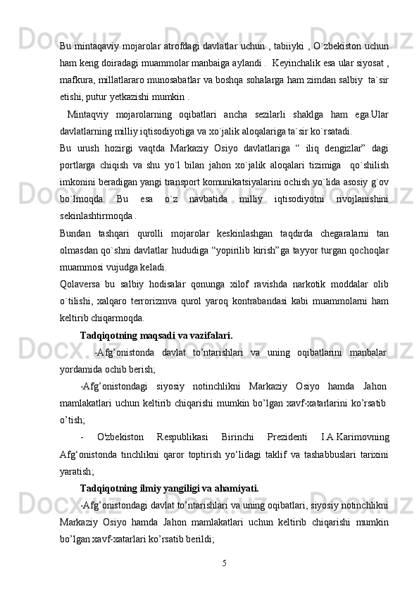 Bu mintaqaviy mojarolar atrofdagi davlatlar uchun , tabiiyki , O`zbekiston uchun
ham keng doiradagi muammolar manbaiga aylandi .  Keyinchalik esa ular siyosat ,
mafkura, millatlararo munosabatlar va boshqa sohalarga ham zimdan salbiy   ta`sir
etishi, putur yetkazishi mumkin .
  Mintaqviy   mojarolarning   oqibatlari   ancha   sezilarli   shaklga   ham   ega.Ular
davlatlarning milliy iqtisodiyotiga va xo`jalik aloqalariga ta`sir ko`rsatadi.
Bu   urush   hozirgi   vaqtda   Markaziy   Osiyo   davlatlariga   “   iliq   dengizlar”   dagi
portlarga   chiqish   va   shu   yo`l   bilan   jahon   xo`jalik   aloqalari   tizimiga     qo`shilish
imkonini beradigan yangi transport komunikatsiyalarini ochish yo`lida asosiy g`ov
bo`lmoqda.   Bu   esa   o`z   navbatida   milliy   iqtisodiyotni   rivojlanishini
sekinlashtirmoqda .
Bundan   tashqari   qurolli   mojarolar   keskinlashgan   taqdirda   chegaralarni   tan
olmasdan qo`shni davlatlar hududiga “yopirilib kirish”ga tayyor turgan qochoqlar
muammosi vujudga keladi.
Qolaversa   bu   salbiy   hodisalar   qonunga   xilof   ravishda   narkotik   moddalar   olib
o`tilishi,   xalqaro   terrorizmva   qurol   yaroq   kontrabandasi   kabi   muammolarni   ham
keltirib chiqarmoqda.
Tadqiqotning maqsadi va vazifalari.  
    -Afg’onistonda   davlat   to’ntarishlari   va   uning   oqibatlarini   manbalar
yordamida ochib berish;
-Afg’onistondagi   siyosiy   notinchlikni   Markaziy   Osiyo   hamda   Jahon
mamlakatlari uchun keltirib chiqarishi  mumkin bo’lgan xavf-xatarlarini  ko’rsatib
o’tish;
-   O'zbekiston   Respublikasi   Birinchi   Prezidenti   I.A.Karimov ning
Afg‘onistonda   tinchlikni   qaror   toptirish   yо‘lidagi   taklif   va   tashabbuslari   tarixini
yaratish ;    
Tadqiqotning ilmiy yangiligi va ahamiyati.  
-Afg’onistondagi davlat to’ntarishlari va uning oqibatlari, siyosiy notinchlikni
Markaziy   Osiyo   hamda   Jahon   mamlakatlari   uchun   keltirib   chiqarishi   mumkin
bo’lgan xavf-xatarlari ko’rsatib  berildi;
5