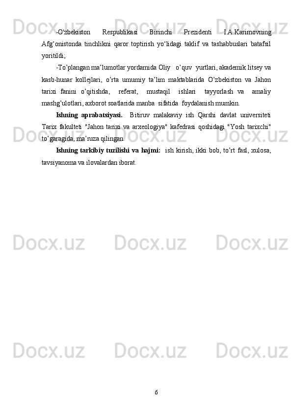 - O'zbekiston   Respublikasi   Birinchi   Prezidenti   I.A.Karimov ning
Afg‘onistonda   tinchlikni   qaror   toptirish   yо‘lidagi   taklif   va   tashabbuslari   batafsil
yoritildi;  
-To’plangan ma’lumotlar yordamida Oliy   o’quv  yurtlari, akademik litsey va
kasb-hunar   kollejlari,   o’rta   umumiy   ta’lim   maktablarida   O’zbekiston   va   Jahon
tarixi   fanini   o’qitishda,     referat,     mustaqil     ishlari     tayyorlash   va     amaliy
mashg’ulotlari, axborot soatlarida manba  sifatida  foydalanish mumkin.
Ishning   aprabatsiyasi.     Bitiruv   malakaviy   ish   Qarshi   davlat   universiteti
Tarix   fakulteti   "Jahon   tarixi   va   arxeologiya"   kafedrasi   qoshidagi   "Yosh   tarixchi"
to’garagida, ma’ruza   qilingan.
Ishning tarkibiy tuzilishi  va hajmi:    ish kirish, ikki  bob, to’rt  fasl, xulosa,
tavsiyanoma va ilovalardan iborat.
6