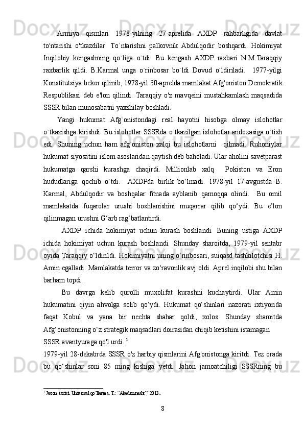Armiya   qismlari   1978-yilning   27-aprelida   AXDP   rahbarligida   davlat
to'ntarishi   o'tkazdilar.   To`ntarishni   palkovnik   Abdulqodir   boshqardi.   Hokimiyat
Inqilobiy   kengashning   qo`liga   o`tdi.   Bu   kengash   AXDP   raxbari   N.M.Taraqqiy
raxbarlik   qildi.   B.Karmal   unga   o`rinbosar   bo`ldi   Dovud   o`ldiriladi.     1977-yilgi
Konstitutsiya bekor qilinib, 1978-yil 30-aprelda mam lakat Afg'oniston Demokratik
Respublikasi   deb   e'lon   qilindi.   Taraqqiy   o'z   mavqeini   mustahkamlash   maqsadida
SSSR bilan munosabatni yaxshilay boshladi. 
Yangi   hukumat   Afg`onistondagi   real   hayotni   hisobga   olmay   islohotlar
o`tkazishga kirishdi .Bu islohotlar SSSRda o`tkazilgan islohotlar andozasiga o`tish
edi.   Shuning   uchun   ham   afg`oniston   xalqi   bu   islohotlarni     qilmadi.   Ruhoniylar
hukumat siyosatini islom asoslaridan qaytish deb baholadi. Ular aholini savetparast
hukumatga   qarshi   kurashga   chaqirdi.   Millionlab   xalq     Pokiston   va   Eron
hududlariga   qochib   o`tdi.     AXDPda   birlik   bo‘lmadi.   1978-yil   17-avgustda   B.
Karmal,   Abdulqodir   va   boshqalar   fitnada   ayblanib   qamoqqa   olindi.     Bu   omil
mamlakatda   fuqarolar   urushi   boshlanishini   muqarrar   qilib   qo‘ydi.   Bu   e’lon
qilinmagan urushni G‘arb rag‘batlantirdi.
AXDP   ichida   hokimiyat   uchun   kurash   boshlandi.   Buning   ustiga   AXDP
ichida   hokimiyat   uchun   kurash   boshlandi.   Shunday   sharoitda,   1979-yil   sentabr
oyida Taraqqiy o‘ldirildi. Hokimiyatni uning o‘rinbosari, suiqasd tashkilotchisi H.
Amin egalladi. Mamlakatda terror va zo‘ravonlik avj oldi. Aprel inqilobi shu bilan
barham topdi.
Bu   davrga   kelib   qurolli   muxolifat   kurashni   kuchaytirdi.   Ular   Amin
hukumatini   qiyin   ahvolga   solib   qo‘ydi.   Hukumat   qo‘shinlari   nazorati   ixtiyorida
faqat   Kobul   va   yana   bir   nechta   shahar   qoldi,   xolos.   Shunday   sharoitda
Afg‘onistonning o‘z strategik maqsadlari doirasidan chiqib ketishini istamagan 
SSSR avantyuraga qo'l urdi.  1
1979-yil 28-dekabrda SSSR o'z harbiy qismlarini Afg'onistonga kiritdi. Tez orada
bu   qo‘shinlar   soni   85   ming   kishiga   yetdi.   Jahon   jamoatchiligi   SSSRning   bu
1
  Jaxon  tarixi. Universal qo’llanma. T.:  “ Akademnashr ”    2013..
8